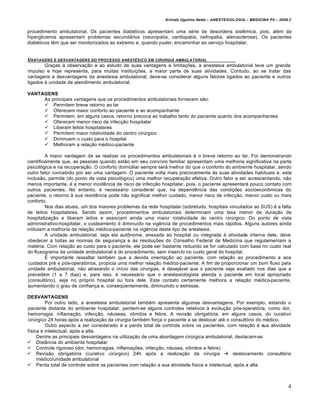 Arlindo Ugulino Netto – ANESTESIOLOGIA – MEDICINA P5 – 2009.2


procedimento ambulatorial. Os pacientes diabéticos apresentam uma série de desordens sistêmica, pois, além da
hiperglicemia apresentam problemas secundários (neuropatia, cardiopatia, nefropatia, aterosclerose). Os pacientes
diabéticos têm que ser monitorizados ao extremo e, quando puder, encaminhar ao serviço hospitalar.


VANTAGENS E DESVANTAGENS DO PROCESSO ANESTƒSICO EM CIRURGIA AMBULATORIAL
        Graças à observação e ao estudo de suas vantagens e limitações, a anestesia ambulatorial teve um grande
impulso e hoje representa, para muitas instituições, a maior parte de suas atividades. Contudo, ao se tratar das
vantagens e desvantagens da anestesia ambulatorial, deve-se considerar alguns fatores ligados ao paciente e outros
ligados à unidade de atendimento ambulatorial.

VANTAGENS
     As principais vantagens que os procedimentos ambulatoriais fornecem são:
      Permitem breve retorno ao lar
      Oferecem maior conforto ao paciente e ao acompanhante
      Permitem, em alguns casos, retorno precoce ao trabalho tanto do paciente quanto dos acompanhantes
      Oferecem menor risco de infecção hospitalar
      Liberam leitos hospitalares
      Permitem maior rotatividade do centro cirúrgico
      Diminuem o custo para o hospital
      Melhoram a relação médico-paciente

         A maior vantagem de se realizar os procedimentos ambulatoriais é o breve retorno ao lar. Foi demonstrando
cientificamente que, as pessoas quando estão em seu convívio familiar apresentam uma melhoria significativa na parte
psicológica e na recuperação. O conforto domiciliar sempre será melhor do que o conforto do ambiente hospitalar, sendo
outro fator concebido por ser uma vantagem. O paciente volta mais precocemente às suas atividades habituais e, esta
inclusão, permite (do ponto de vista psicológico) uma melhor recuperação efetiva. Outro fator a ser acrescentando, não
menos importante, é a menor incidência de risco de infecção hospitalar, pois, o paciente apresentará pouco contato com
outros pacientes. No entanto, é necessário considerar que, na dependência das condições socioeconômicas do
paciente, o retorno à sua residência pode não significar melhor cuidado, menor risco de infecção, menor custo ou mais
conforto.
         Nos dias atuais, um dos maiores problemas da rede hospitalar (sobretudo, hospitais vinculados ao SUS) é a falta
de leitos hospitalares. Sendo assim, procedimentos ambulatoriais determinam uma taxa menor de duração de
hospitalização e liberam leitos e associam ainda uma maior rotatividade do centro cirúrgico. Do ponto de vista
administrativo-hospitalar, o custeamento é diminuído na vigência de procedimentos mais rápidos. Alguns autores ainda
intitulam a melhoria da relação médico-paciente na vigência deste tipo de anestesia.
         A unidade ambulatorial, seja ela autônoma, anexada ao hospital ou integrada à atividade interna dele, deve
obedecer a todas as normas de segurança e às resoluções do Conselho Federal de Medicina que regulamentam a
matéria. Com relação ao custo para o paciente, ele pode ser bastante reduzido se for calculado com base no custo real
do fluxograma da unidade ambulatorial e do procedimento, sem inseri-lo no custo geral do hospital.
         É importante ressaltar também que a devida orientação ao paciente, com relação ao procedimento e aos
cuidados pré e pós-operatórios, propicia uma melhor relação médico-paciente. A fim de proporcionar um bom fluxo pela
unidade ambulatorial, não atrasando o início das cirurgias, é desejável que o paciente seja avaliado nos dias que a
precedem (1 a 7 dias) e, para isso, é necessário que o anestesiologista atenda o paciente em local apropriado
(consultório), seja no próprio hospital ou fora dele. Este contato certamente melhora a relação médico-paciente,
aumentando o grau de confiança e, conseqüentemente, diminuindo o estresse.

DESVANTAGENS
         Por outro lado, a anestesia ambulatorial também apresenta algumas desvantagens. Por exemplo, estando o
paciente distante do ambiente hospitalar, perdem-se alguns controles relativos à evolução pós-operatória, como dor,
hemorragia, inflamação, infecção, náuseas, vômitos e febre. A revisão obrigatória, em alguns casos, do curativo
cirúrgico 24 horas após a realização da cirurgia também força o paciente a se deslocar até o consultório do médico.
         Outro aspecto a ser considerado é a perda total de controle sobre os pacientes, com relação à sua atividade
física e intelectual, após a alta.
     Dentre as principais desvantagens na utilização de uma abordagem cirúrgica ambulatorial, destacam-se:
 Distância do ambiente hospitalar
 Controle rigoroso (dor, hemorragias, inflamações, infecção, náusea, vômitos e febre)
 Revisão obrigatória (curativo cirúrgico) 24h após a realização da cirurgia  deslocamento consultório
     médico/unidade ambulatorial
 Perda total de controle sobre os pacientes com relação a sua atividade física e intelectual, após a alta



                                                                                                                         4
 