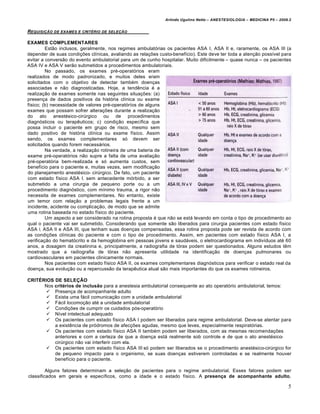Arlindo Ugulino Netto – ANESTESIOLOGIA – MEDICINA P5 – 2009.2


REQUISI•‚O DE EXAMES E   CRITƒRIO DE SELE•‚O


EXAMES COMPLEMENTARES
         Est…o inclusos, geralmente, nos regimes ambulat„rias os pacientes ASA I, ASA II e, raramente, os ASA III (a
depender de suas condi€Šes clƒnicas, avaliando as rela€Šes custo-benefƒcio). Este deve ter toda a aten€…o possƒvel para
evitar a convers…o do evento ambulatorial para um de cunho hospitalar. Muito dificilmente – quase nunca – os pacientes
ASA IV e ASA V ser…o submetidos a procedimentos ambulatoriais.
         No passado, os exames pr‚-operat„rios eram
realizados de modo padronizado, e muitos deles eram
solicitados com o objetivo de detectar tamb‚m doen€as
associadas e n…o diagnosticadas. Hoje, a tend‡ncia ‚ a
realiza€…o de exames somente nas seguintes situa€Šes: (a)
presen€a de dados positivos da hist„ria clƒnica ou exame
fƒsico; (b) necessidade de valores pr‚-operat„rƒos de alguns
exames que possam sofrer altera€Šes durante a realiza€…o
do ato anest‚sico-cirŒrgico ou de procedimentos
diagn„sticos ou terap‡uticos; c) condi€…o especƒfica que
possa incluir o paciente em grupo de risco, mesmo sem
dado positivo de hist„ria clƒnica ou exame fƒsico. Assim
sendo, os exames complementares s„ devem ser
solicitados quando forem necess•rios.
         Na verdade, a realiza€…o rotineira de uma bateria de
exame pr‚-operat„rios n…o supre a falta de uma avalia€…o
pr‚-operat„ria bem-realizada e s„ aumenta custos, sem
benefƒcio para o paciente e, muitas vezes, sem modifica€…o
do planejamento anest‚sico- cirŒrgico. De fato, um paciente
com estado fƒsico ASA I, sem antecedente m„rbido, a ser
submetido a uma cirurgia de pequeno porte ou a um
procedimento diagn„stico, com mƒnimo trauma, a rigor n…o
necessita de exames complementares. No entanto, existe
um temor com rela€…o a problemas legais frente a um
incidente, acidente ou complica€…o, de modo que se admite
uma rotina baseada no estado fƒsico do paciente.
         Um aspecto a ser considerado na rotina proposta ‚ que n…o se est• levando em conta o tipo de procedimento ao
qual o paciente vai ser submetido. Considerando que somente s…o liberados para cirurgia pacientes com estado fƒsico
ASA I, ASA II e ASA III, que tenham suas doen€as compensadas, essa rotina proposta pode ser revista de acordo com
as condi€Šes clƒnicas do paciente e com o tipo de procedimento. Assim, em pacientes com estado fƒsico ASA I, a
verifica€…o do hemat„crito e da hemoglobina em pessoas jovens e saud•veis, o eletrocardiograma em indivƒduos at‚ 60
anos, a dosagem da creatinina e, principalmente, a radiografia de t„rax podem ser questionados. Alguns estudos t‡m
mostrado que a radiografia de t„rax n…o apresenta utilidade na identifica€…o de doen€as pulmonares ou
cardiovasculares em pacientes clinicamente normais.
         Nos pacientes com estado fƒsico ASA II, os exames complementares diagn„sticos para verificar o estado real da
doen€a, sua evolu€…o ou a repercuss…o da terap‡utica atual s…o mais importantes do que os exames rotineiros.

CRITÉRIOS DE SELEÇÃO
      Nos critérios de inclusão para a anestesia ambulatorial consequente ao ato operat„rio ambulatorial, temos:
        Presen€a de acompanhante adulto
        Exista uma f•cil comunica€…o com a unidade ambulatorial
        F•cil locomo€…o at‚ a unidade ambulatorial
        Condi€Šes de cumprir os cuidados p„s-operat„rio
        Nƒvel intelectual adequado
        Os pacientes com estado fƒsico ASA I podem ser liberados para regime ambulatorial. Deve-se atentar para
          a exist‡ncia de pr„dromos de afec€Šes agudas, mesmo que leves, especialmente respirat„rias.
        Os pacientes com estado fƒsico ASA II tamb‚m podem ser liberados, com as mesmas recomenda€Šes
          anteriores e com a certeza de que a doen€a est• realmente sob controle e de que o ato anest‚sico-
          cirŒrgico n…o vai interferir com ela.
        Os pacientes com estado fƒsico ASA III s„ podem ser liberados se o procedimento anest‚sico-cirŒrgico for
          de pequeno impacto para o organismo, se suas doen€as estiverem controladas e se realmente houver
          benefƒcio para o paciente.

         Alguns fatores determinam a sele€…o de pacientes para o regime ambulatorial. Esses fatores podem ser
classificados em gerais e especƒficos, como a idade e o estado fƒsico. A presença de acompanhante adulto,

                                                                                                                         5
 
