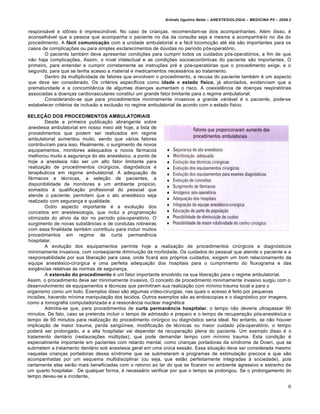 Arlindo Ugulino Netto – ANESTESIOLOGIA – MEDICINA P5 – 2009.2


responsável e idôneo é imprescindível. No caso de crianças, recomendam-se dois acompanhantes. Além disso, é
aconselhável que a pessoa que acompanha o paciente no dia da consulta seja a mesma a acompanhá-lo no dia do
procedimento. A fácil comunicação com a unidade ambulatorial e a fácil locomoção até ela são importantes para os
casos de complicações ou para simples esclarecimentos de dúvidas no período pós-operatório.
       O paciente também deve apresentar condições para cumprir todos os cuidados pós-operatórios, a fim de que
não haja complicações. Assim, o nível intelectual e as condições socioeconômicas do paciente são importantes. O
primeiro, para entender e cumprir corretamente as instruções pré e pós-operatórias que o procedimento exige, e o
segundo, para que se tenha acesso a material e medicamentos necessários ao tratamento.
       Dentro da multiplicidade de fatores que envolvem o procedimento, a recusa do paciente também é um aspecto
que deve ser considerado. Os critérios específicos como idade e estado físico, já abordados, evidenciam que a
prematuridade e a concomitância de algumas doenças aumentam o risco. A coexistência de doenças respiratórias
associadas a doenças cardiovasculares constitui um grande fator limitante para o regime ambulatorial.
       Considerando-se que para procedimentos minimamente invasivos a grande variável é o paciente, pode-se
estabelecer critérios de inclusão e exclusão no regime ambulatorial de acordo com o estado físico.

SELEÇÃO DOS PROCEDIMENTOS AMBULATORIAIS
         Desde a primeira publicação abrangente sobre
 anestesia ambulatorial em nosso meio até hoje, a lista de
 procedimentos que podem ser realizados em regime
 ambulatorial aumentou muito, sendo que vários fatores
 contribuíram para isso. Realmente, o surgimento de novos
 equipamentos, monitores adequados e novos fármacos
 melhorou muito a segurança do ato anestésico, a ponto de
 hoje a anestesia não ser um alto fator limitante para
 realização de procedimentos cirúrgicos, diagnósticos e
 terapêuticos em regime ambulatorial. A adequação de
 fármacos e técnicas, a seleção de pacientes, a
 disponibilidade de monitores e um ambiente propício,
 somados à qualificação profissional do pessoal que
 atende o paciente, permitem que o ato anestésico seja
 realizado com segurança e qualidade.
         Outro aspecto importante é a evolução dos
 conceitos em anestesiologia, que inclui a programação
 otimizada do alívio da dor no período pós-operatório. O
 surgimento de novas substâncias e de condutas rotineiras
 com essa finalidade também contribuiu para incluir muitos
 procedimentos em regime de curta permanência
 hospitalar.
         A evolução dos equipamentos permite hoje a realização de procedimentos cirúrgicos e diagnósticos
 minimamente invasivos, com conseqüente diminuição da morbidade. Os cuidados do pessoal que atende o paciente e a
 responsabilidade por sua liberação para casa, onde ficará aos próprios cuidados, exigem um bom relacionamento da
 equipe anestésico-cirúrgica e uma perfeita adequação dos hospitais para o cumprimento do fluxograma e das
 exigências relativas às normas de segurança.
         A extensão do procedimento é um fator importante envolvido na sua liberação para o regime ambulatorial.
Assim, o procedimento deve ser minimamente invasivo. O conceito de procedimento minimamente invasivo surgiu com o
desenvolvimento de equipamentos e técnicas que permitiram sua realização com mínimo trauma local e para o
organismo como um todo. Exemplos disso são algumas vídeo-cirurgias, nas quais o acesso é feito por pequenas
incisões, havendo mínima manipulação dos tecidos. Outros exemplos são as endoscopias e o diagnóstico por imagens,
como a tomografia computadorizada e a ressonância nuclear magnética
         Admitia-se que, para procedimentos de curta permanência hospitalar, o tempo não deveria ultrapassar 90
minutos. De fato, caso se pretenda incluir o tempo de admissão e preparo e o tempo de recuperação pós-anestésíca o
tempo de 90 minutos para realização do procedimento cirúrgico ou diagnóstico seria ideal. No entanto, se não houver
implicação de maior trauma, perda sangüínea, modificação de técnicas ou maior cuidado pós-operatório, o tempo
poderá ser prolongado, e a alta hospitalar vai depender da recuperação plena do paciente. Um exemplo disso é o
tratamento dentário (restaurações múltiplas), que pode demandar tempo com mínimo trauma. Esta condição é
especialmente importante em pacientes com retardo mental, como crianças portadoras da síndrome de Down, que se
submetem a tratamento dentário sob anestesia geral em uma única sessão. Essa situação deve ser considerada mesmo
naquelas crianças portadoras dessa síndrome que se submeteram a programas de estimulação precoce e que são
acompanhadas por um esquema multidisciplinar (ou seja, que estão perfeitamente integradas à sociedade), pois
certamente elas serão mais beneficiadas com o retorno ao lar do que se ficarem no ambiente agressivo e estranho de
um quarto hospitalar. De qualquer forma, é necessário verificar por que o tempo se prolongou. Se o prolongamento do
tempo deveu-se a incidente,

                                                                                                                       6
 