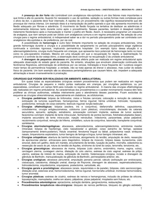 Arlindo Ugulino Netto – ANESTESIOLOGIA – MEDICINA P5 – 2009.2


         A presença de dor forte não controlável com analgésicos não-opióides é um dos fatores mais importantes e
que limita a alta do paciente. Quando for necessário o uso de opióides, sedação ou outras formas mais complexas para
o alivio da dor, o paciente deve ficar internado. A rapidez de um procedimento não significa necessariamente que ele
provoque dor menos intensa. Um exemplo disso é a manipulação de joelho operado e que não apresenta movimento de
flexão adequado por fibrose e aderência. O movimento de flexão forçada na tentativa de desfazer as aderências é
extremamente doloroso tanto durante como após o procedimento. Nesses pacientes, também é desejável instituir
tratamento fisioterápico após a manipulação e manter o joelho em flexão. Assim, é necessário programar um esquema
de analgesia, que nem sempre pode ser obtido com analgésicos comuns e em regime ambulatorial. Na seleção de uma
cirurgia para o regime ambulatorial, é indispensável saber se a dor no período pós-operatório pode ser controlada com
analgésicos não-opióides e, de preferência, por via oral.
         A possibilidade de hemorragia é outro fator limitante importante na seleção de cirurgias ambulatoriais. Uma
grande hemorragia durante a cirurgia e a possibilidade de sangramento no período pós-operatório exige vigilância
continuada e controles rigorosos, implicando permanência hospitalar. Um exemplo típico dessa situação é a
adenoamigdalectomia, cirurgia muito frequente em crianças, que apresenta risco potencial de hemorragia tanto no trans
como no pós-operatório imediato. Mesmo em uma situação em que a recuperação foi rápida, a realimentação foi
precoce e o controle da dor esteja ótimo, a observação deve continuar na recuperação 2 da unidade ambulatorial.
         A drenagem de pequenos abscessos em pacientes afebris pode ser realizada em regime ambulatorial após
adequada observação do estado geral do paciente. No entanto, situações que envolvam observação continuada dos
fenômenos flogísticos, administração de antibióticos por via venosa, hidratação e troca freqüente de / curativos exigem
maior tempo de permanência hospitalar. a verdade, não se trata apenas de drenar o abscesso, mas cuidar do estado
físico do paciente. Um bom exemplo são os abscessos periamigdalianos que causam febre, dor, impedem a adequada
alimentação e levam invariavelmente à prostração.

CIRURGIAS QUE PODEM SER REALIZADAS EM AMBIENTE AMBULATORIAL
         Em quase todas as especialidades cirúrgicas existem procedimentos que podem ser realizados em regime
ambulatorial. Cirurgias de pequeno e médio portes realizadas em crianças, por cirurgiões pediátricos, ou por
especialistas, constituem um campo fértil para inclusão no regime ambulatorial. A maioria das cirurgias oftalmológicas
são realizadas em regime ambulatorial. As características dos procedimentos e o caráter minimamente invasivo têm feito
proliferar as clínicas autônomas, voltadas inteiramente para o atendimento desses pacientes. Ficam excluídas do
esquema as cirurgias vitreorretinianas, especialmente em diabéticos, as orbitotomias.
      Cirurgias pediátricas: biópsia de linfonodos; cistos e fístulas cervicais; colocação e remoção de cateteres;
         extirpação de tumores superficiais; hemangiomas; hérnia inguinal; hérnia umbilical; hidrocele; hipospádia;
         postectomia; remoção de corpo estranho; testículo inguinal; torção testicular.
      Cirurgias oftalmológicas: biópsia (esclera, íris e conjuntiva), blefarorrafia definitiva, capsulotomia,
         ciclodiatermia, cirurgia antiglaucomatosa, coloboma (com plástica), criocicloterapia, discissão da catarata
         secundária, epicanto, epilação, estrabismo, evisceração com/sem implante, exérese de tumor escleral,
         facectomia com/sem implante de lente intra-ocular, fechamento de pontos lacrimais, fototrabeculoplastia (laser),
         implante secundário de lente intra-ocular, injeção retrobulbar, iridectomia, paracentese, ptose palpebral,
         recobrimento conjuntival, remoção de hifema, simbléfaro, sutura da conjuntiva, tasorrafia, transplante conjuntival,
         xantelasma.
      Cirurgias otorrinolaringológicas: abscessos, adenoidectomia, adenoamigdalectomia, antrotomia maxilar
         intranasal, biópsia de hipofaringe, cisto nasoalveolar e globular, corpo estranho de faringe, epistaxe
         (tamponamento ântero-posterior), fístula oroantral, fenotomia lingual ou labial, polipectomia nasal, sinéquias
         nasais, timpanotomia exploradora, tumor benigno de faringe e língua, tumor benigno intranasal, etc.
      Cirurgias ortopédicas: abertura de bainha tendinosa, alongamento do tendão, amputação de dedo, ressecção
         de aponeurose plantar, artroscopia para diagnóstico, biópsia de músculo, biópsia óssea, bursectomia, cisto
         sinovial, dedo em gatilho, dedo em martelo, encurtamento de tendão, luxação de joelho, miorrafia, osteotomia ou
         ressecção de ossos do pé, rotura do tendão de Aquiles, síndrome do túnel do carpo, tenorrafia, tenotomia, etc.
      Cirurgias ginecológicas: abscessos de mama, biópsias (colo uterino, endométrio, mama, vagina, vulva),
         cerclagem uterina, curetagem uterina, dilatação do colo uterino, exérese de cisto vaginal, exérese de pólipo
         uterino, exérese de nódulo de mama, extirpação de mamilo, histeroscopia cirúrgica, incisão e drenagem da
         glândula de Bartholin, marsupialização da glândula de Bartholin, perineoplastia anterior, etc.
      Cirurgias urológicas: abcessos periuretral, amputação peniana parcial, cálculo (extirpação por endoscopia),
         cistoscopia, cistostomia, dilatação uretral, doença de Peyronie, drenagem de abscesso, espematocelectomia,
         hidrocelectomia, orquidectomia, orquiopexia, postectomia, varicolcele, etc.
      Cirurgias gerais e proctológicas: abscessos (anais, isquiorretais e de parede), biópsias, cisto sacrococcígeo,
         dilatação anal, estenose anal, hemorroidectomia, hérnia inguinal, herniorrafia umbilical, trombose hemorroidária,
         tumor anorretal.
      Cirurgias plásticas: exérese de cicatriz, exérese de nervos e hemangiomas, inclusão de prótese de silicone,
         lopoaspiração, mamoplastia, orelha em abano, pálpebras, ptose palpebral, rinoplastia sem fratura, etc.
      Procedimentos odontológicos: apicectomia, extração dentária, gengivectomia, restaurações.
      Procedimentos terapêuticos não-cirúrgicos: bloqueio de nervos periféricos, bloqueio do gânglio estrelado,
                                                                                                                           7
 