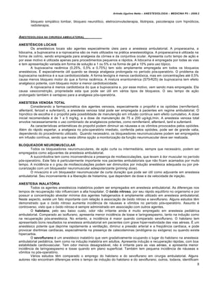 Arlindo Ugulino Netto – ANESTESIOLOGIA – MEDICINA P5 – 2009.2


        bloqueio simpático lombar, bloqueio neurolítico, eletroconvulsoterapia, litotripsia, psicoterapia com hipnóticos,
        radioterapia.


ANESTESIOLOGIA NA   CIRURGIA AMBULATORIAL__


ANESTÉSICOS LOCAIS
        Os anestésicos locais são agentes especialmente úteis para a anestesia ambulatorial. A proparacaína, a
lidocaína, a bupivacaína e a ropivacaína são os mais utilizados na prática anestesiológica. A proparacaína é utilizada na
forma de colírio, sendo empregada para analgesia da córnea e da conjuntiva ocular. Apresenta curto tempo de ação e
por esse motivo é utilizada apenas para procedimentos pequenos e rápidos. A lidocaína é empregada por todas as vias
e tem apresentação variada em forma de solução a 1 ou 5% e na forma de gel a 10% para uso tópico.
        A bupivacaína racêmica (0,25%, 0,5% e 0,75%) tem sido amplamente empregada em todos os bloqueios
anestésicos. É especialmente útil quando se deseja analgesia prolongada no período pós-operatório. O problema da
bupivacaína racêmica é a sua cardiotoxicidade. A forma levógira é menos cardiotóxica, mas em concentrações até 0,5%
causa menos bloqueio motor do que a forma racêmica. A mistura enantiomérica (S75-R25) de bupivacaína tem efeito
analgésico potente, com bloqueio motor e menor cardiotoxicidade.
        A ropivacaína é menos cardiotóxica do que a bupivacaína e, por esse motivo, vem sendo mais empregada. Ela
causa vasoconstrição, propriedade esta que pode ser útil em vários tipos de bloqueios. O seu tempo de ação
prolongado também é vantajoso para a analgesia pós-operatória.

ANESTESIA VENOSA TOTAL
         Considerando a farmacocinética dos agentes venosos, especialmente o propofol e os opióides (rernífentaníl,
alfentanil, ferizaíl e sufentaníl), a anestesia venosa total pode ser empregada à pacientes em regime ambulatorial. O
hipnótico de escolha é o propofol pela possibilidade de manutenção em infusão contínua sem efeito cumulativo. A dose
inicial recomendada é de 1 a 5 mg/kg, e a dose de manutenção de 75 a 200 ug-kgL/min. A anestesia venosa total
envolve necessariamente o uso combinado de analgésicos potentes, como remifentanil, alfentanil, tanil e sufentanil.
         As características antieméticas do propofol podem diminuir as náuseas e os vômitos provocados pelos opióides.
Além do rápido espertar, a analgesia no pós-operatório imediato, conferida pelos opióides, pode ser de grande valia,
dependendo do procedimento utilizado. Quando necessário, os bloqueadores neuromusculares podem ser empregados
em infusão contínua, sendo que nesta última opção a monitorização da função neuromuscular deve ser realizada.

BLOQUEADOR NEUROMUSCULAR
        Todos os bloqueadores neuromusculares, de ação curta ou intermediária, sempre que necessário, podem ser
empregados como adjuvantes da anestesia ambulatorial.
        A succinilcolina tem como inconveniência a presença de miofasciculações, que levam à dor muscular no período
pós-operatório. Este fato é particularmente importante nos pacientes ambulatoriais que não ficam acamados por muito
tempo. A incidência e o grau de miofasciculações podem ser diminuídos por indução anestésica adequada ou por pré-
curarização com um bloqueador neuromuscular adespolarizante (priming dose).
        O mivacúrio é um bloqueador neuromuscular de curta duração que pode ser útil como adjuvante em anestesia
ambulatorial. Seu inconveniente é a liberação de histamina, que dependem da dose e da velocidade de injeção.

ANESTESIA INALATÓRIA
         Todos os agentes anestésicos inalatórios podem ser empregados em anestesia ambulatorial. As diferenças nos
tempos de recuperação não influenciam a alta hospitalar. O óxido nitroso, por seu rápido equilíbrio no organismo e por
possuir a concentração alveolar mínima dos agentes halogenados é amplamente utilizado em anestesia ambulatorial.
Neste aspecto, existe um fato importante com relação à associação de óxido nitroso e sevoflurano. Alguns estudos têm
demonstrado que o óxido nitroso aumenta incidência de náuseas e vômitos no período pós-operatório. Assunto é
controverso, visto que o óxido nitroso é sempre administrado em associação com outros agentes.
         O halotano, pelo seu baixo custo, odor não irritante ainda é muito empregado em anestesia pediátrica
ambulatorial. Comparado ao isoflurano, apresenta menor incidência de tosse e Iaringoespasmo, tanto na indução como
na recuperação pós-anestésica. No entanto, a incidência é maior quando comparado sevoflurano. O halotano tem
apresentado bons resultados na anestesia ambulatorial em pacientes com grave hiper-reatividade das vias aéreas. É um
anestésico potente que deprime rapidamente a ventilação, diminui a pressão arterial e a freqüência cardíaca, e pode
provocar disritmias cardíacas, especialmente na presença de catecolaminas (endógena ou exógena) ou quando existe
hipercarbia.
         O sevoflurano é um anestésico inalatório que vem gradativamente ocupando o lugar do halotano na anestesia
ambulatorial pediátrica, bem como na indução inalatória em adultos. Apresenta indução e recuperação rápidas, com boa
estabilidade cardiovascular. Tem odor menos desagradável, não é irritante para as vias aéreas, e apresenta menor
incidência de laringoespasmo e tosse quando em plano superficial. Também tem pequena incidência de náuseas e
vômitos no pós-operatório.
         Vários estudos têm comparado o emprego do halotano e do sevoflurano em cirurgia ambulatorial. Alguns
autores não encontram diferenças entre o tempo de indução do halotano e do sevoflurano; outros, todavia, identificam
                                                                                                                          8
 
