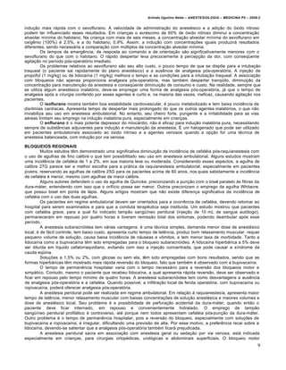 Arlindo Ugulino Netto – ANESTESIOLOGIA – MEDICINA P5 – 2009.2


indução mais rápida com o sevoflurano. A velocidade de administração do anestésico e a adição do óxido nitroso
podem ter influenciado esses resultados. Em crianças o acréscimo de 60% de óxido nitroso diminui a concentração
alveolar mínima do halotano. Na criança com mais de seis meses, a concentração alveolar mínima do sevoflurano em
oxigênio (100%) é 2,5%, e a do halotano, 0,9%. Assim, a indução com concentrações iguais produzirá resultados
diferentes, sendo necessária a comparação com múltiplos da concentração alveolar mínima.
         Os tempos de emergência, de resposta ao comando e de orientação são significativamente menores com o
sevoflurano do que com o halotano. O rápido despertar leva precocemente à percepção da dor, com conseqüente
agitação no período pós-operatório imediato.
         Os problemas relativos ao sevoflurano são seu alto custo, o pouco tempo de que se dispõe para a intubação
traqueal (o paciente sai rapidamente do plano anestésico) e a ausência de analgesia pós-operatória. A injeção de
propofol (1 mg/kg) ou de lidocaína (1 mg/kg) melhora o tempo e as condições para a intubação traqueal. A associação
com bloqueios não apenas proporciona analgesia pós-operatória, mas também despertar tranqüilo, diminuição da
concentração para manutenção da anestesia e conseqüente diminuição de consumo e custo. Na realidade, sempre que
se utiliza algum anestésico inalatório, deve-se empregar uma forma de analgesia pós-operatória, já que o tempo de
analgesia após a cirurgia conferido por esses agentes é curto e, na maioria das vezes, ineficaz, causando agitação nos
pacientes.
         O isoflurano mostra também boa estabilidade cardiovascular, é pouco metabolizado e tem baixa incidência de
disritmias cardíacas. Apresenta tempo de despertar mais prolongado do que os outros agentes inalatórios, o que não
inviabiliza seu uso em anestesia ambulatorial. No entanto, seu cheiro forte, pungente e a irritabilidade para as vias
aéreas limitam seu emprego na indução inalatória pura, especialmente em crianças.
         O enflurano é o mais potente depressor do miocárdio, não é eficaz para indução inalatória pura, necessitando
sempre de substâncias adjuvantes para indução e manutenção da anestesia, É um halogenado que pode ser utilizado
em pacientes ambulatoriais associado ao óxido nitroso e a agentes venosos quando a opção for uma técnica de
anestesia balanceada, com indução por via venosa.

BLOQUEIOS REGIONAIS
         Muitos estudos têm demonstrado uma significativa diminuição da incidência de cefaléia pós-raquíanestesia com
o uso de agulhas de fino calibre o que tem possibilitado seu uso em anestesia ambulatorial. Alguns estudos mostram
uma incidência de cefaléia de 1 a 2%, em sua maioria leve ou moderada. Considerando esses aspectos, a agulha de
calibre 27G parece ser a melhor escolha para a prática da raquianestesia ambulatorial, especialmente em pacientes
jovens, reservando as agulhas de calibre 25G para os pacientes acima de 60 anos, nos quais sabidamente a incidência
de cefaléia é menor, mesmo com agulhas de maior calibre.
         Alguns autores defendem o uso da agulha de Quincke, preconizando a punção com o bisel paralelo às fibras da
dura-máter, entendendo com isso que o orifício possa ser menor. Outros preconizam o emprego da agulha Whitacre,
que possui bisel em ponta de lápis. Alguns artigos mostram que não existe diferença significativa da incidência de
cefaléia com o uso das duas agulhas.
         Os pacientes em regime ambulatorial devem ser orientados para a ocorrência de cefaléia, devendo retomar ao
hospital para serem examinados e para que a conduta terapêutica seja instituída. Um estudo mostrou que pacientes
com cefaléia grave, para a qual foi indicado tampão sangüíneo peridural (injeção de 10 mL de sangue autólogo),
permaneceram em repouso por quatro horas e tiveram remissão total dos sintomas, podendo deambular após esse
período.
         A anestesia subaracnóidea tem várias vantagens: é uma técnica simples, demanda menor dose de anestésico
local, é de fácil controle, tem baixo custo, apresenta curto tempo de latência, produz bom relaxamento muscular, requer
pequeno volume de solução, causa baixa incidência de náuseas e vômitos, e tem menor taxa de morbidade. Tanto a
lidocaína como a bupivacaína têm sido empregadas para o bloqueio subaracnóideo. A lidocaína hiperbárica a 5% deve
ser diluída em líquido cefalorraquidiano, evitando com isso a injeção concentrada, que pode causar a síndrome da
cauda eqüina.
         Soluções a 1,5% ou 2%, com glicose ou sem ela, têm sido empregadas com bons resultados, sendo que as
formas hiperbáricas têm mostrado mais rápida reversão do bloqueio, fato que também é observado com a bupivacaína.
         O tempo de permanência hospitalar varia com o tempo necessário para a reversão dos bloqueios motor e
simpático. Contudo, mesmo o paciente que recebeu lidocaína, a qual apresenta rápida reversão, deve ser observado e
ficar em repouso pelo tempo mínimo de quatro horas. A anestesia subaracnóidea tem como desvantagens a ausência
de analgesia pós-operatória e a cefaléia. Quando possível, a infiltração local da ferida operatória, com bupivacaína ou
ropivacaína, poderá oferecer analgesia pós-operatória.
         A anestesia peridural pode ser realizada em regime ambulatorial. Em relação à raquianestesía, apresenta maior
tempo de latência, menor relaxamento muscular com baixas concentrações de solução anestésica e maiores volumes e
dose de anestésico local. Seu problema é a possibilidade de perfuração acidental da dura-máter, quando então o
paciente deve ficar internado, em repouso e convenientemente hidratado. O emprego de tampão
sangüíneo peridural profilático é controverso, até porque nem todos apresentam cefaléia pós-punção da dura-máter.
Outro problema é o tempo de permanência hospitalar, pois a reversão do bloqueio, especialmente com soluções de
bupivacaína e ropivacaína, é irregular, dificultando uma previsão de alta. Por esse motivo, a preferência recai sobre a
lidocaína, devendo-se salientar que a analgesia pós-operatória também ficará prejudicada.
         A anestesia peridural sacra em associação com anestesia geral ou sedação por via venosa, está indicada
especialmente em crianças, para cirurgias ortopédicas, urológicas e abdominais superficiais. O bloqueio motor
                                                                                                                         9
 