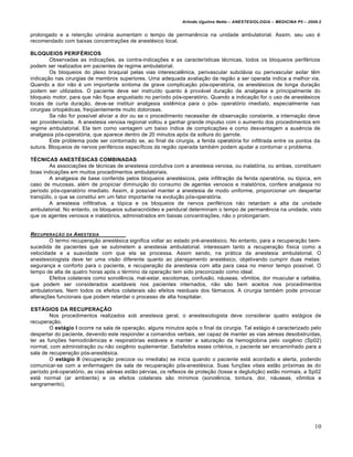 Arlindo Ugulino Netto – ANESTESIOLOGIA – MEDICINA P5 – 2009.2


prolongado e a retenção urinária aumentam o tempo de permanência na unidade ambulatorial. Assim, seu uso é
recomendado com baixas concentrações de anestésico local.

BLOQUEIOS PERIFÉRICOS
        Observadas as indicações, as contra-indicações e as características técnicas, todos os bloqueios periféricos
podem ser realizados em pacientes de regime ambulatorial.
        Os bloqueios do plexo braquial pelas vias interescalênica, perivascular subclávia ou perivascular axilar têm
indicação nas cirurgias de membros superiores. Uma adequada avaliação da região a ser operada indica a melhor via.
Quando a dor não é um importante sintoma de grave complicação pós-operatória, os anestésicos de longa duração
podem ser utilizados. O paciente deve ser instruído quanto à provável duração da analgesia e principalmente do
bloqueio motor, para que não fique angustiado no período pós-operatório. Quando a indicação for o uso de anestésicos
locais de curta duração, deve-se instituir analgesia sistêmica para o pós- operatório imediato, especialmente nas
cirurgias ortopédicas, freqüentemente muito dolorosas.
        Se não for possível aliviar a dor ou se o procedimento necessitar de observação constante, a internação deve
ser providenciada. A anestesia venosa regional voltou a ganhar grande impulso com o aumento dos procedimentos em
regime ambulatorial. Ela tem como vantagem um baixo índice de complicações e como desvantagem a ausência de
analgesia pós-operatória, que aparece dentro de 20 minutos após da soltura do garrote.
        Este problema pode ser contornado se, ao final da cirurgia, a ferida operatória for infiltrada entre os pontos da
sutura. Bloqueios de nervos periféricos específicos da região operada também podem ajudar a contornar o problema.

TÉCNICAS ANESTÉSICAS COMBINADAS
        As associações de técnicas de anestesia condutiva com a anestesia venosa, ou inalatória, ou ambas, constituem
boas indicações em muitos procedimentos ambulatoriais.
        A analgesia de base conferida pelos bloqueios anestésicos, pela infiltração da ferida operatória, ou tópica, em
caso de mucosas, além de propiciar diminuição do consumo de agentes venosos e inalatórios, confere analgesia no
período pós-operatório imediato. Assim, é possível manter a anestesia de modo uniforme, proporcionar um despertar
tranqüilo, o que se constitui em um fator importante na evolução pós-operatória.
        A anestesia infiltrativa, a tópica e os bloqueios de nervos periféricos não retardam a alta da unidade
ambulatorial. No entanto, os bloqueios subaracnóideo e peridural determinam o tempo de permanência na unidade, visto
que os agentes venosos e inalatórios, administrados em baixas concentrações, não o prolongariam.


RECUPERA•‚O DA A NESTESIA
        O termo recuperação anestésica significa voltar ao estado pré-anestésico. No entanto, para a recuperação bem-
sucedida de pacientes que se submetem a anestesia ambulatorial. interessam tanto a recuperação física como a
velocidade e a suavidade com que ela se processa. Assim sendo, na prática da anestesia ambulatorial. O
anestesioiogista deve ter uma visão diferente quanto ao planejamento anestésico, objetivando cumprir duas metas:
segurança e conforto para o paciente, e recuperação da anestesia com alta para casa no menor tempo possível. O
tempo de alta de quatro horas após o término da operação tem sido preconizado como ideal.
        Efeitos colaterais como sonolência, mal-estar, escotomas, confusão, náuseas, vômitos, dor muscular e cefaléia,
que podem ser considerados aceitáveis nos pacientes internados, não são bem aceitos nos procedimentos
ambulatoriais. Nem todos os efeitos colaterais são efeitos residuais dos fármacos. A cirurgia também pode provocar
alterações funcionais que podem retardar o processo de alta hospitalar.

ESTÁGIOS DA RECUPERAÇÃO
        Nos procedimentos realizados sob anestesia geral, o anestesiologista deve considerar quatro estágios de
recuperação.
        O estágio I ocorre na sala de operação, alguns minutos após o final da cirurgia. Tal estágio é caracterizado pelo
despertar do paciente, devendo este responder a comandos verbais, ser capaz de manter as vias aéreas desobstruídas,
ter as funções hemodinâmicas e respiratórias estáveis e manter a saturação da hemoglobina pelo oxigênio (Sp02)
normal, com administração ou não oxigênio suplementar. Satisfeitos esses critérios, o paciente ser encaminhado para a
sala de recuperação pós-anestésica.
        O estágio II (recuperação precoce ou imediata) se inicia quando o paciente está acordado e alerta, podendo
comunicar-se com a enfermagem da sala de recuperação pós-anestésica. Suas funções vitais estão próximas às do
período pré-operatório, as vias aéreas estão pérvias, os reflexos de proteção (tosse e deglutição) estão normais, a Sp02
está normal (ar ambiente) e os efeitos colaterais são mínimos (sonolência, tontura, dor, náuseas, vômitos e
sangramento).




                                                                                                                         10
 