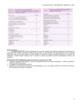 Arlindo Ugulino Netto – ANESTESIOLOGIA – MEDICINA P5 – 2009.2




ASPECTOS LEGAIS
        Os aspectos legais da cirurgia ambulatorial no que se diz respeito aos aspectos anestésicos está intrínseca à
resolução CFM 1409/09, publicada no diário oficial da união em 14.junho/1994. Foi demonstrado que, esta resolução
nada mais seria do que uma adição da CFM 1363/93. O ambiente cirúrgico ambulatorial deverá ser o mesmo do
hospitalar e, deverá realizar sempre o ato no intuito de pensar que possam ocorrer complicações durante o ato
operatório.

RESOLUÇÃO CFM 1409/94 Diário Oficial da União em 14 de junho de 1994.
 Inserida a resolução CFM 1363/93 + uso de AL (anestésicos locais em regime ambulatório) + critérios de seleção +
   critérios de alta dos pacientes
 Comissão de normas técnicas da S.B.A.
 Obrigatório o conhecimento por parte dos anestesiologista, como a sua prática utilizando os critérios de inclusão x
   alta do paciente em regime ambulatorial.




                                                                                                                       12
 