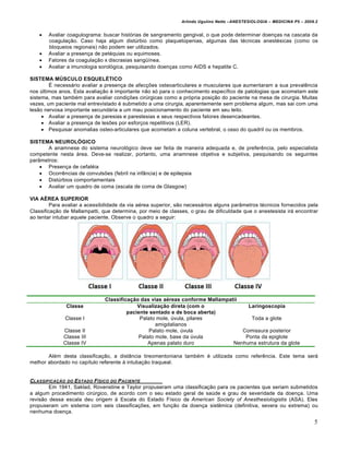 Arlindo Ugulino Netto –ANESTESIOLOGIA – MEDICINA P5 – 2009.2


      Avaliar coagulograma: buscar histórias de sangramento gengival, o que pode determinar doenças na cascata da
       coagulação. Caso haja algum distúrbio como plaquetopenias, algumas das técnicas anestésicas (como os
       bloqueios regionais) não podem ser utilizados.
      Avaliar a presença de petéquias ou equimoses.
      Fatores da coagulação x discrasias sangüínea.
      Avaliar a imunologia sorológica, pesquisando doenças como AIDS e hepatite C.

SISTEMA MÚSCULO ESQUELÉTICO
        É necessário avaliar a presença de afecções osteoarticulares e musculares que aumentaram a sua prevalência
nos últimos anos. Esta avaliação é importante não só para o conhecimento específico de patologias que acometam este
sistema, mas também para avaliar condições cirúrgicas como a própria posição do paciente na mesa de cirurgia. Muitas
vezes, um paciente mal entrevistado é submetido a uma cirurgia, aparentemente sem problema algum, mas sai com uma
lesão nervosa importante secundária a um mau posicionamento do paciente em seu leito.
      Avaliar a presença de paresias e parestesias e seus respectivos fatores desencadeantes.
      Avaliar a presença de lesões por esforços repetitivos (LER).
      Pesquisar anomalias osteo-articulares que acometam a coluna vertebral, o osso do quadril ou os membros.

SISTEMA NEUROLÓGICO
       A anamnese do sistema neurológico deve ser feita de maneira adequada e, de preferência, pelo especialista
competente nesta área. Deve-se realizar, portanto, uma anamnese objetiva e subjetiva, pesquisando os seguintes
parâmetros:
     Presença de cefaléia
     Ocorrências de convulsões (febril na infância) e de epilepsia
     Distúrbios comportamentais
     Avaliar um quadro de coma (escala de coma de Glasgow)

VIA AÉREA SUPERIOR
         Para avaliar a acessibilidade da via aérea superior, são necessários alguns parâmetros técnicos fornecidos pela
Classificação de Mallampatti, que determina, por meio de classes, o grau de dificuldade que o anestesista irá encontrar
ao tentar intubar aquele paciente. Observe o quadro a seguir:




                               Classificação das vias aéreas conforme Mallampatii
               Classe                       Visualização direta (com o              Laringoscopia
                                        paciente sentado e de boca aberta)
              Classe I                       Palato mole, úvula, pilares             Toda a glote
                                                   amigdalianos
             Classe II                          Palato mole, úvula                Comissura posterior
             Classe III                     Palato mole, base da úvula             Ponta da epiglote
             Classe IV                          Apenas palato duro             Nenhuma estrutura da glote

       Além desta classificação, a distância tireomentoniana também é utilizada como referência. Este tema será
melhor abordado no capítulo referente à intubação traqueal.


CLASSIFICAƒ„O DO ESTADO F…SICO DO P ACIENTE
        Em 1941, Saklad, Rovenstine e Taylor propuseram uma classificação para os pacientes que seriam submetidos
a algum procedimento cirúrgico, de acordo com o seu estado geral de saúde e grau de severidade da doença. Uma
revisão dessa escala deu origem à Escala do Estado Físico da American Society of Anesthesiologistis (ASA). Eles
propuseram um sistema com seis classificações, em função da doença sistêmica (definitiva, severa ou extrema) ou
nenhuma doença.

                                                                                                                         5
 