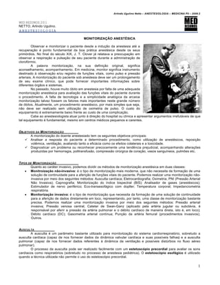 Arlindo Ugulino Netto – ANESTESIOLOGIA – MEDICINA P5 – 2009.2


MED RESUMOS 2011
NETTO, Arlindo Ugulino.
ANESTESIOLOGIA

                                           MONITORIZAÇÃO ANESTÉSICA

         Observar e monitorizar o paciente desde a indução da anestesia até a
recuperação é ponto fundamental da boa prática anestésica desde os seus
primórdios. No final do século XIX, J. T. Clover já relatava a preocupação em
observar a respiração e pulsação de seu paciente durante a administração de
clorofórmio.
         A palavra monitorização, na sua definição original, significa
aconselhamento, acompanhamento. Em medicina, monitor significa instrumento
destinado à observação e/ou registro de funções vitais, como pulso e pressão
arteriais. A monitorização do paciente sob anestesia deve ser um prolongamento
de seu exame clínico, que pode fornecer importantes informações sobre
diferentes órgãos e sistemas.
         No passado, houve muito óbito em anestesia por falta de uma adequada
monitorização anestésica para avaliação das funções vitais do paciente durante
o procedimento. A falta de tecnologia e a simplicidade analógica da arcaica
monitorização talvez fossem os fatores mais importantes neste grande número
de óbitos. Atualmente, um procedimento anestésico, por mais simples que seja,
não deve ser realizado sem utilização de oximetria de pulso. O custo do
equipamento é extremamente baixo frente ao custo de uma complicação.
         Cabe ao anestesiologista atuar junto à direção do hospital ou clínica e apresentar argumentos irrefutáveis de que
tal equipamento é fundamental, mesmo em centros médicos pequenos e carentes.


OBJETIVOS DA MONITORIZA•‚O
       A monitorização do doente anestesiado tem os seguintes objetivos principais:
    Analisar a resposta do paciente a determinado procedimento, como utilização de anestésicos, reposição
       volêmica, ventilação, avaliando tanto a eficácia como os efeitos colaterais e a toxicidade.
    Diagnosticar um problema ou reconhecer precocemente uma tendência prejudicial, acompanhando alterações
       produzidas por hemorragia, politransfusão, compressão cirúrgica de coração, vasos sanguíneos, pulmões etc.


TIPOS DE MONITORIZA•‚O
       Quanto ao caráter invasivo, podemos dividir os métodos de monitorização anestésica em duas classes:
     Monitroização não-invasiva: é o tipo de monitorização mais moderna, que não necessita da formação de uma
        solução de continuidade para a aferição de funções vitais do paciente. Podemos realizar uma monitorização não-
        invasiva por meio dos seguintes métodos: Ausculta cardíaca; Eletrocardiografia; Oximetria; PNI (Pressão Arterial
        Não Invasiva); Capnografia; Monitorização do índice bispectral (BIS); Analisador de gases (anestésicos);
        Estimulador de nervo periférico; Eco-transesofágico com dopller; Temperatura corporal; Impedanciometria
        respiratória.
     Monitorização invasiva: é o tipo de monitorização que necessita da formação de uma solução de continuidade
        para a aferição de dados diretamente em loco, representando, por tanto, uma classe de monitorização bastante
        precisa. Podemos realizar uma monitorização invasiva por meio dos seguintes métodos: Pressão arterial
        invasiva; Pressão venosa central; Cateter de Swan-Ganz (aplicado pela artéria jugular ou subclávia, é
        responsável por aferir a pressão da artéria pulmonar e o débito cardíaco de maneira direta, isto é, em loco);
        Débito cardíaco (DC); Gasometria arterial contínua; Punção da artéria femural (procedimentos invasivos);
        Outros.


AUSCULTA
        A ausculta é um parâmetro bastante utilizado para monitorização do sistema cardiorrespiratório, sobretudo a
ausculta cardíaca (capaz de nos fornecer dados da dinâmica valvular cardíaca e suas possíveis falhas) e a ausculta
pulmonar (capaz de nos fornecer dados referentes à dinâmica da ventilação e possíveis distúrbios no fluxo aéreo
pulmonar).
        O processo da ausculta pode ser realizado facilmente com um estetoscópio precordial para avaliar os sons
cardíacos como respiratórios (sobretudo no processo de anestesia pediátrica). O estetoscópio esofágico é utilizado
quando a técnica utilizada não permite o uso do estetoscópio precordial.

                                                                                                                          1
 