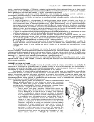 Arlindo Ugulino Netto – ANESTESIOLOGIA – MEDICINA P5 – 2009.2


sendo a pressão arterial sistólica e PAD sendo a pressão arterial diastólica. Alguns autores referem-se ao duplo produto
(multiplicação da PAS pela FC [freqüência cardíaca]) como forma de monitorar o consumo de oxigênio pelo miocárdio,
sendo desejável que este valor seja inferior a 12.000 em pacientes com cardiopatias.
         A monitorização da pressão arterial não-invasiva está indicada em qualquer paciente submetido a
procedimentos anestésico-cirúrgicos, independentemente de ter ou não doenças intercorrentes.
         Os métodos mais conhecidos para aferição da pressão arterial são palpação. ausculta, oscilométrico, Doppler e
o método de Riva-Rocci.
     O método de Riva-Rocci é a forma clássica de medida de pressão arterial, também conhecido como técnica da
         ausculta. Insufla-se um manguito de pressão (p. ex., no braço do paciente) até que não seja possível a palpação
         do pulso na artéria distal ao manguito (artéria braquial). A partir desse momento, inicia-se a desinsuflação lenta
         do manguito, com o estetoscópio colocado sobre a artéria. Durante esse procedimento, deverão ser auscultados
         os sons de Korotkoff, que refletem o início do fluxo turbulento de sangue através da artéria que está sendo
         descomprimida e terminam quando a artéria não está sofrendo mais nenhum tipo de compressão, determinando
         dessa forma os valores da pressão arterial sistólica e diastólica, respectivamente.
     O método da palpação consiste na insuflação do manguito de pressão e na palpação do aparecimento do pulso
         distal ao manguito durante sua lenta desinsuflação, obtendo-se somente a pressão sistólica.
     O método oscilométrico é aquele utilizado pelos aparelhos automáticos de medida de pressão. De forma
         análoga ao método da ausculta, o fluxo turbilhonar através da artéria, antes comprimida, causa oscilações em
         um sensor do aparelho, que através de um microprocessador fornece a pressão sistólica; quando essas
         oscilações não são mais percebidas, o aparelho fornece a pressão diastólica.
     O método Doppler é muito semelhante ao método da ausculta, trocando-se o estetoscópio pelo transdutor do
         Doppler. As ondas sonoras emitidas pelo cristal do Doppler são refletidas pelos elementos sanguíneos, sendo
         recebidas pelo sensor de uma maneira que guarda relação com a velocidade do fluxo sangüíneo e suas
         variações.

        As complicações com a monitorização não-invasiva da pressão arterial podem ser resumidas como lesão
isquêmica de nervo, quando as medidas automáticas são realizadas com intervalos inferiores a três minutos, e falsas
medidas, devido à inadequação do tamanho do manguito utilizado, sendo que a largura deste deve ser 20 a 50% acima
do diâmetro transverso do braço. Manguitos com largura inferior podem ser responsáveis por medidas falsamente
elevadas (20%); manguitos muito grandes podem subestimar a pressão arterial (50%).
        Em pacientes com doenças vasculares em extremidades, hipertensão ou hipotensão graves, pode-se obter
medidas falsas. Deve-se evitar também a utilização dos manguitos em braços com acessos venosos ou com fístulas
arteriovenosas para diálise.

PRESSÃO ARTERIAL INVASIVA
        A necessidade de monitorização invasiva da pressão arterial é simples conseqüência da evolução da
monitorização, do manejo de pacientes graves, do emprego rotineiro de técnicas cirúrgicas cada vez mais refinadas e
complexas que demandam avaliação sensível das alterações causadas ao paciente, estando diretamente relacionada à
necessidade de condutas rápidas e precisas, com menor margem de erro possível.
        As indicações da cateterização arterial são pacientes em mau estado geral com instabilidade hemodinâmica,
necessidade de coleta frequente de amostras de sangue para realização de gasometrias arteriais seriadas e outros
exames laboratoriais, pacientes que serão submetidos à circulação extracorpórea, cirurgias de grande porte que
envolvam variações rápidas de pressão arterial (cirurgias cardíacas, intracranianas, torácicas, vasculares), utilização de
técnica de hipotensão arterial induzida. As contra-indicações se restringem a todos os pacientes que já possuam ou que
sejam de alto risco para insuficiência arterial ou trombose.
        Os seguintes métodos podem ser utilizados para a aferição invasiva da pressão arterial:
     Acesso arterial periférico: Os sítios de punção arterial mais comumente
        utilizados são artéria radial (punção da artéria radial a de maior facilidade
        técnica), artéria dorsal do pé (na pediatria), artéria femoral e braquial. Alguns
        autores preferem a punção de artéria axilar em vez da braquial.
              o Caso a artéria radial seja a escolhida, deve-se optar sempre que
                 possível pelo braço não-dominante do paciente para realização da
                 punção. Antes de se proceder à punção da artéria radial, tornou-se
                 comum a realização do teste de Allen para avaliação de adequado
                 fluxo pela artéria ulnar (circulação colateral) para a irrigação da mão e
                 a formação dos arcos palmares juntamente à artéria radial. O teste de
                 Allen consiste na compressão manual das artérias do punho e
                 elevação do braço para drenagem do sangue venoso (e consequente
                 palidez da mão) seguida de descompressão do fluxo ulnar (buscando
                 observar a ruborização de toda a mão, indicando circulação colateral
                 competente). O tempo necessário para que ocorra o retorno da
                 ruborização da mão normalmente é de 5 a 6 segundos, evitando-se
                 puncionar a artéria caso esse tempo exceda 15 segundos. Em
                 algumas circunstâncias, encontra-se certa dificuldade em avaliar a
                 competência do fluxo arterial pela artéria ulnar (ruborização da mão).
                 Nesses casos, propõe-se a utilização da oximetria de pulso,
                                                                                                                           4
 