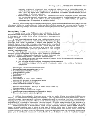 Arlindo Ugulino Netto – ANESTESIOLOGIA – MEDICINA P5 – 2009.2


                mantendo o sensor do ox‚metro no dedo indicador ou polegar durante a compress•o manual das
                artƒrias do punho, observando o desaparecimento da onda de pulso e avaliando seu retorno quando se
                libera o fluxo pela artƒria ulnar. Para acesso da artƒria radial, procura-se o processo estilˆide do r†dio
                como estrutura de refer„ncia anat‰mica.
            o   Outras op€•es para canula€•o arterial s•o a artƒria braquial, que pode ser palpada na fossa antecubital,
                com o bra€o hiperestendido, utilizando-se a mesma tƒcnica descrita para canula€•o da artƒria radial; a
                artƒria dorsal do pƒ, muito utilizada durante neurocirurgias; e a artƒria femoral, que pode ser
                cateterizada 1 a 2 cm distalmente ao ligamento inguinal.

       Os riscos descritos para esse procedimento s•o m‚nimos, comparativamente … facilidade tƒcnica e ao valor das
informa€•es obtidas. As complica€•es mais freqŽentes s•o insufici„ncia vascular por trombose arterial, forma€•o de
hematoma, perda sangu‚nea por desconex•o acidental, emboliza€•o proximal ou distal, pseudo-aneurisma e infec€•o.


PRESS‚O V ENOSA CENTRAL
         A press•o venosa central (PVC) estima a press•o de †trio direito, que
equivale … press•o diastˆlica final de ventr‚culo direito. Em cora€•es saud†veis,
o desempenho do cora€•o direito reflete indiretamente o desempenho do
cora€•o esquerdo.
         A curva de press•o venosa central exibe tra€ado compat‚vel com as
contra€•es card‚acas, evidenciando ondas ascendentes tipo a causadas pela
contra€•o atrial, ondas ascendentes c geradas pela eleva€•o da valva
tricŠspide durante a contra€•o ventricular, ondas descendentes x devidas …
movimenta€•o do assoalho atrial para baixo durante a s‚stole ventricular, ondas
ascendentes v causadas pelo novo enchimento atrial com a valva tricŠspide
fechada, e ondas descendentes y causadas pela abertura da valva tricŠspide
durante a di†stole ventricular.
         Os s‚tios de pun€•o para acesso venoso central mais utilizados em
anestesia e terapia intensiva s•o veia jugular interna, veia jugular externa e veia
subcl†via. A dist‹ncia mƒdia dos s‚tios de pun€•o atƒ o †trio direito varia entre
14 e 18 em para canula€•es … direita e … esquerda, respectivamente.
              Veia jugular interna direita: uso geral (medidas de press•o venosa central), passagem de cateter de
                 artƒria pulmonar (Swan-Ganz).
              Veia subcl†via: reposi€•o vol„mica, hemodi†lise, nutri€•o parenteral.
              Veia femoral ou veia jugular externa: quando ƒ necess†rio o acesso venoso central na vig„ncia de
                 coagulopatia.

        As indica€•es para o acesso venoso central s•o:
       Medidas da Press•o Venosa Central (P.V.C.)
       Inser€•o de cateter na artƒria pulmonar
       Inser€•o de marca-passo
       Nutri€•o parenteral
       Hemodi†lise
       Quimioterapia
       Impossibilidade de acesso venoso perifƒrico
       Cirurgias com ocorr„ncia de embolia aƒrea venosa
       Administra€•o de f†rmacos vasoativos
       Coleta freqŽente de amostras de sangue.

        As contra-indica€•es para a realiza€•o do acesso venoso central s•o:
       Infec€•o no local da pun€•o
       Altera€•es anat‰micas no local da pun€•o
       Coagulopatias ou anticoagula€•o (contra indica€•o relativa)
       S‚ndrome da veia cava superior (cong„nito)

         A incid„ncia de complica€•es do acesso venoso central em adultos ƒ baixa: pneumotˆrax (0,3%), pun€•o
arterial (7,7%), cateteriza€•o arterial (0,8%), infec€•o (2,1 %). Caso seja efetuada pun€•o de artƒria carˆtida, deve-se
realizar compress•o manual suave por 10 minutos para evitar forma€•o de hematoma. Caso forme hematoma de um
lado da pun€•o, a mesma estar contra-indicado do lado “contr†rio”. Apˆs o sucesso na cateteriza€•o venosa central, a
infec€•o torna-se a complica€•o mais comum. ‘ poss‚vel diminuir a incid„ncia dessa complica€•o com a utiliza€•o de
protocolos e tƒcnicas assƒpticas de inser€•o e manuseio, mantendo o cateter central livre de infec€•o por longo tempo.
         Outras complica€•es do acesso venoso central incluem: hemotˆrax, hidrotˆrax, embolia aƒrea, embolia do
cateter, perfura€•o card‚aca, les•o da artƒria carˆtida, les•o da tireˆide, flebite, les•o do ducto tor†cico (quilotˆrax),
arritmia card‚aca, hemo ou hidromediastino, pun€•o de traquƒia, hematoma local, les•o nervosa, eros•o vascular. Em
crian€as com menos de 2 anos, o risco de pneumotˆrax ƒ maior nas abordagens pelas vias subcl†via e jugular interna,
pois o †pice do pulm•o est† mais elevado no tˆrax. Relatos de uso de Doppler no aux‚lio da pun€•o de veias para

                                                                                                                             5
 