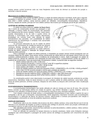 Arlindo Ugulino Netto – ANESTESIOLOGIA – MEDICINA P5 – 2009.2


acesso venoso central tornam-se cada vez mais freqüentes como modo de diminuir os acidentes de punção e
aumentar a taxa de sucesso.


M ONITORIZA•‚O DE DƒBITO C ARD„ACO
         A associação entre medida de débito cardíaco e cateter de artéria pulmonar é inevitável, sendo que o segundo
possibilitou a aferição do primeiro. Porém, além da termodiluição, técnica utilizada pelo cateter de artéria pulmonar
para aferir o débito cardíaco, outras técnicas podem ser utilizadas: ecocardiografia transesofágica, impedância
torácica, injeção de corante, princípio de Fick e débito cardíaco não-invasivo por reinalação parcial de gás carbônico.

CATÉTER DE ARTÉRIA PULMONAR
         O cateter de artéria pulmonar (cateter de Swan-Ganz)
não é isento de complicações durante sua passagem e sua
utilização, e fornece dados de monitorização dos pacientes
que isoladamente têm pouca validade. Contudo, esses dados,
quando interpretados à luz de todo o quadro clínico do
paciente e confrontados com outros exames laboratoriais,
possibilitam um controle muito mais refinado do estado
hemodinâmico dos pacientes, com possibilidade de melhor
entendimento da fisiopatologia e condutas mais apropriadas
nos pacientes críticos.
         As principais indicações do uso do cateter de artéria
pulmonar são necessidade de medida de pressão de câmaras
cardíacas direitas, pressão de artéria pulmonar (PAP) e
pressão de oclusão de artéria pulmonar ou capilar pulmonar,
medida de débito cardíaco e obtenção de sangue venoso
misto da artéria pulmonar.
         Para a passagem do cateter de artéria pulmonar, é necessário um acesso venoso central conseguido com um
introdutor desse tipo de cateter. Esse acesso venoso central pode ser obtido tanto em veia jugular interna como em veia
subclávia, preferencialmente à direita, onde a incidência de complicações é menor. Após a passagem do cateter de
artéria pulmonar, deverá ser realizada uma radiografia de tórax para avaliar o posicionamento correto do cateter e a
ausência de complicações. Uma vez posicionado corretamente o cateter, é possível obter as seguintes medidas:
          Débito cardíaco (DC=FC x VS) = 4,56 L/min
                                                              2
          Índice cardíaco (IC=DC/SC) = 2,8=4,2 L/min/m onde SC é superfície corpórea
          Volume sistólico (VS=(DC/FC) x 1.000) = 60-90 mL/bat
                                                            2
          Índice sistólico (IS=VS/DC) = 40-65 mL/bat/m
                                                                                                                     2
          Índice de trabalho sistólico de ventrículo esquerdo (ITSVE = (PAM-PAPO) x IS x 0,0136) = 45-60 g-m/bat/m ,
             onde o fator 0,0136 converte pressão e volume para unidades de trabalho.
                                                                                                                 2
          Índice de trabalho sistólico de ventrículo direito (ITSVD) = (PAP-PVC) x IS x 0,036) = 5-10 g-m/bat/m
                                                                                                5
          Resistência vascular sistêmica (RVS = (PAM-PAP) x 80/DC) = 900-1400 dinas.s/cm
                                                                                              5
          Resistência vascular pulmonar (RVP=(PAP-PAPO) x 80/DC = 150-300 dinas.s/cm

        As complicações podem estar relacionadas à passagem do introdutor do cateter (punção acidental de carótida,
pneumotórax, hemotórax, lesão de ducto torácico) ou com o próprio cateter de artéria pulmonar, como lesão valvar,
rotura de artéria pulmonar, arritmias cardíacas, bloqueio de ramo direito ou bloqueio atrio-ventricular total e localização
incorreta.

ECOCARDIOGRAFIA TRANSESOFÁGICA
        A ecocardiografia transesofágica vem sendo utilizada em sala de cirurgia por mais de 20 anos. Seu princípio
básico consiste na estimulação elétrica de cristais de quartzo, que emitem vibrações e geram imagens, sendo os
aparelhos mais utilizados os bidimensionais, com transdutores específicos para colocação esofágica.
        Com relação à detecção de lesão aórtica. a ecocardiografia transesofágica é mais rápida e superior do que a
aortografia e até do que a tomografia computadorizada. Outro diagnóstico importante fornecido pela ecocardiografia
transesofágica é a detecção de placas de ateroma aórticas, influenciando a conduta pós-operatória com relação à
anticoagulação e diminuindo os riscos de acidentes isquêmicos cerebrais.

DOPPLER ESOFÁGICO
        Atualmente, este é um dos métodos não-invasivos de aferir o débito cardíaco. Uma sonda flexível com 6 mm de
diâmetro e um transdutor de Doppler na ponta é inserida pelo esôfago do paciente, tendo sua posição confirmada por
marcadores externos ou pela curva de fluxo gerada no monitor.
        São calculados pelo monitor, através do fluxo estimado na aorta descendente, o débito cardíaco, índice cardíaco
e volume sistólico a cada batimento cardíaco.
        Pode ser utilizado em pacientes na terapia intensiva ou durante anestesias, tendo como limitações doenças
esofágicas que contra-indiquem a passagem da sonda (varizes de esôfago) ou pacientes com aneurismas de aorta
torácica.

                                                                                                                           6
 