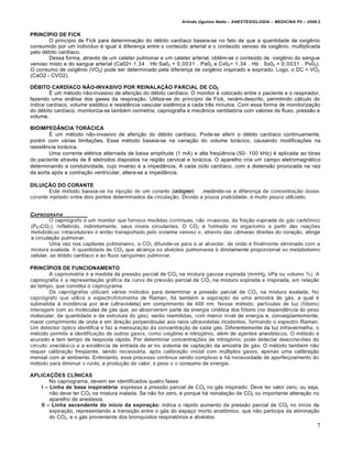 Arlindo Ugulino Netto – ANESTESIOLOGIA – MEDICINA P5 – 2009.2


PRINC€PIO DE FICK
       O princípio de Fick para determinação do débito cardíaco baseia-se no fato de que a quantidade de oxigênio
consumido por um indivíduo é igual à diferença entre o conteúdo arterial e o conteúdo venoso de oxigênio, multiplicada
pelo débito cardíaco.
       Dessa forma, através de um cateter pulmonar e um cateter arterial, obtém-se o conteúdo de ·oxigênio do sangue
venoso misto e do sangue arterial (Ca02= 1,34 . Hb·Sa02 + 0,0031 . Pa02 e Cv02= 1,34 . Hb . Sv02 + 0,0031 . Pv02).
O consumo de oxigênio (VO2) pode ser determinado pela diferença de oxigênio inspirado e expirado. Logo, o DC = VO2
(CaO2 - CVO2).

D•BITO CARD€ACO N‚O-INVASIVO POR REINALAƒ‚O PARCIAL DE CO2
        É um método não-invasivo de aferição do débito cardíaco. O monitor é colocado entre o paciente e o respirador,
fazendo uma análise dos gases da respiração. Utiliza-se do princípio de Fick, recém-descrito, permitindo cálculo do
índice cardíaco, volume sistólico e resistência vascular sistêmica a cada três minutos. Com essa forma de monitorização
do débito cardíaco, monitoriza-se também oximetria, capnografia e mecânica ventilatória com valores de fluxo, pressão e
volume.

BIOIMPED„NCIA TOR…CICA
        É um método não-invasivo de aferição do débito cardíaco. Pode-se aferir o débito cardíaco continuamente,
porém com várias limitações. Esse método baseia-se na variação do volume torácico, causando modificações na
resistência torácica.
        Uma corrente elétrica alternada de baixa amplitude (1 mA) e alta freqüência (50- 100 kHz) é aplicada ao tórax
do paciente através de 8 eletrodos dispostos na região cervical e torácica. O aparelho cria um campo eletromagnético
determinando a condutividade, cujo inverso é a impedância. A cada ciclo cardíaco, com a distensão provocada na raiz
da aorta após a contração ventricular, altera-se a impedância.

DILUIƒ‚O DO CORANTE
        Este método baseia-se na injeção de um corante (cardiogreen) ,medindo-se a diferença de concentração desse
corante injetado entre dois pontos determinados da circulação. Devido a pouca praticidade, é muito pouco utilizado.


CAPNOGRAFIA
         O capnógrafo é um monitor que fornece medidas contínuas, não invasivas, da fração expirada de gás carbônico
(PETCO2), refletindo, indiretamente, seus níveis circulantes. O CO2 é formado no organismo a partir das reações
metabólicas intracelulares é então transportado pelo sistema venoso e, através das câmaras direitas do coração, atinge
a circulação pulmonar.
         Uma vez nos capilares pulmonares, o CO2 difunde-se para o ar alveolar, de onde é finalmente eliminado com a
mistura exalada. A quantidade de CO2 que alcança os alvéolos pulmonares é diretamente proporcional ao metabolismo
celular, ao débito cardíaco e ao fluxo sanguíneo pulmonar.

PRINC€PIOS DE FUNCIONAMENTO
         A capnometria é a medida da pressão parcial de CO2 na mistura gasosa expirada (mmHg, kPa ou volume %). A
capnografia é a representação gráfica da curva de pressão parcial de CO2 na mistura expirada e inspirada, em relação
ao tempo, que constitui o capnograma.
         Os capnógrafos utilizam vários métodos para determinar a pressão parcial de CO2 na mistura exalada. No
capnógrafo que utiliza a espectrofotometria de Raman, há também a aspiração de uma amostra de gás, a qual é
submetida à incidência por las er (ultravioleta) em comprimento de 488 nm. Nesse método, partículas de luz (fótons)
interagem com as moléculas de gás que, ao absorverem parte da energia cinética dos fótons (na dependência do peso
molecular, da quantidade e da estrutura do gás), serão reemitidas, com menor nível de energia e, conseqüentemente,
maior comprimento de onda e em direção perpendicular aos raios ultravioletas incidentes, formando o espectro Raman.
Um detector óptico identifica e faz a mensuração da concentração de cada gás. Diferentemente da luz infravermelha, o
método permite a identificação de outros gases, como oxigênio e nitrogênio, além de agentes anestésicos. O método é
acurado e tem tempo de resposta rápido. Por determinar concentrações de nitrogênio, pode detectar desconexões do
circuito anestésico e a existência de entrada de ar no sistema de captação da amostra de gás. O método também não
requer calibração freqüente, sendo necessária, após calibração inicial com múltiplos gases, apenas uma calibração
mensal com ar ambiente. Entretanto, esse processo continua sendo complexo e há necessidade de aperfeiçoamento do
método para diminuir o ruído, a produção de calor, o peso e o consumo de energia.

APLICAƒ†ES CL€NICAS
       No capnograma, devem ser identificados quatro fases:
   I – Linha de base inspiratˆria: expressa a pressão parcial de CO2 no gás inspirado. Deve ter valor zero, ou seja,
       não deve ter CO2 na mistura inalada. Se não for zero, é porque há reinalação de CO2 ou importante alteração no
       aparelho de anestesia.
   II – Linha ascendente do in‰cio da expiraŠ‹o: indica o rápido aumento da pressão parcial de CO2 no início da
       expiração, representando a transição entre o gás do espaço morto anatômico, que não participa da eliminação
       do CO2, e o gás proveniente dos bronquíolos respiratórios e alvéolos.
                                                                                                                         7
 