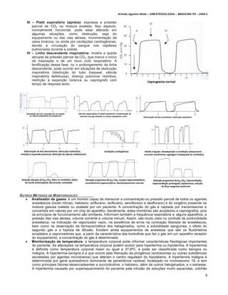 Arlindo Ugulino Netto – ANESTESIOLOGIA – MEDICINA P5 – 2009.2


    III – PlatŒ expiratˆrio (apn•ia): expressa a pressão
        parcial de CO2 na mistura exalada. Seu aspecto,
        normalmente horizontal, pode estar alterado em
        algumas situações, como obstrução, seja do
        equipamento ou das vias aéreas, movimentação da
        caixa torácica, ou ainda por oscilações cardiogênicas,
        devido à circulação do sangue nos capilares
        pulmonares durante a sístole.
    IV – Linha descendente inspiratˆria: mostra a queda
        abrupta da pressão parcial da CO2, que marca o início
        da inspiração e de um novo ciclo respiratório. A
        lentificação dessa fase, ou o prolongamento da linha
        descendente, pode ocorrer em situações de obstrução
        inspiratória (obstrução do tubo traqueal, válvula
        inspiratória defeituosa), doença pulmonar restritiva,
        restrição à expanção torácica ou capnógrafo com
        tempo de resposta lento.




OUTROS MƒTODOS DE MONITORIZA•‚O
    Analisador de gases: é um monitor capaz de mensurar a concentração ou pressão parcial de todos os agentes
      anestésicos (óxido nitroso, halotano, enflurano, isoflurano, sevoflurano e desflurano) e do oxigênio presente na
      mistura gasosa inalada ou exalada por um paciente. A concentração do gás é captada por transmissores e
      convertida em valores por um chip do aparelho. Geralmente, estes monitores são acoplados a capnógrafos, pois
      os princípios de funcionamento são similares. Informam também a frequência respiratória e, alguns aparelhos, a
      pressão das vias aéreas, volume corrente e volume minuto. Assim, são muito úteis no controle da profundidade
      anestésica, na indicação de vaporizador vazio, na existência de erros na contração liberada de anestésicos,
      bem como na observação da farmacocinética dos halogenados, como a solubilidade sanguínea, o efeito do
      segundo gás e a hipóxia de difusão. Existem ainda equipamentos de anestesia que são os fluxômetros
      acoplados a vaporizadores que, a partir da característica das borbulhas que faz o gás em um aparelho receptor
      do equipamento, a concentração do gás é determinada.
    MonitorizaŠ‹o da temperatura: a temperatura corporal pode informar características fisiológicas importantes
      do paciente. As alterações na temperatura corporal podem evoluir para hipertermia ou hipotermia. A hipertermia
      é definida como temperatura corporal maior ou igual a 37,8ºC, e pode ser classificada como benigna ou
      maligna. A hipertermia benigna é a que ocorre pela liberação de pirogênios (endotoxinas ou outras substâncias
      secretadas por agentes microbianos) que alteram o centro regulador do hipotálamo. A hipertermia maligna é
      determinada por gene autossômico dominante de penetrância variável, localizado no cromossomo 19, e tem
      como principais fatores desencadeantes a succinilcolina, o halotano, além de outros halogenados, e o estresse.
      A hipertermia causada por superaquecimento do paciente pela infusão de soluções muito aquecidas, colchão

                                                                                                                            8
 