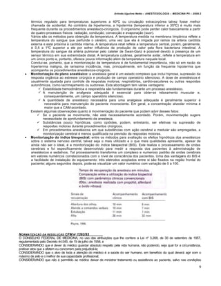 Arlindo Ugulino Netto – ANESTESIOLOGIA – MEDICINA P5 – 2009.2


        térmico regulado para temperaturas superiores a 40ºC ou circulação extracorpórea talvez fosse melhor
        chamada de acidental. Ao contrário da hipertermia, a hipotermia (temperatura inferior a 35ºC) é muito mais
        frequente durante os procedimentos anestésico-cirúrgicos. O organismo pode perder calor basicamente a partir
        de quatro processos físicos: radiação, condução, convecção e evaporação (suor).
        Vários são os métodos para obtenção da temperatura. A temperatura medida na membrana timpânica reflete a
        temperatura do sangue que perfunde o cérebro, uma vez que ela é irrigada por ramos da artéria carótida
        externa e está próxima à carótida interna. A temperatura retal reflete a temperatura central, porém, geralmente,
        é 0,5 a 1ºC superior a ele por sofrer influência da produção de calor pela flora bacteriana intestinal. A
        temperatura do sangue da artéria pulmonar pelo cateter de Swan-Ganz é possível devido à presença de um
        sensor térmico em sua extremidade distal. A temperatura cutânea, geralmente axilar, reflete a temperatura em
        um único ponto e, portanto, oferece pouca informação além da temperatura naquele local.
        Conclui-se, portanto, que a monitorização da temperatura é de fundamental importância, não só em razão da
        hipertermia maligna, de raríssima incidência, mas, principalmente, em função da frequente hipotermia que
        acompanha os procedimentos anestésicos-cirúgicos.
       Monitorização do plano anestésico: a anestesia geral é um estado complexo que inclui hipnose, supressão da
        resposta orgânica ao estresse cirúrgico e produção de campo operatório silencioso. A dose de anestésicos é
        usualmente ajustada para controle de respostas motoras, respiratórias, cardiovasculares ou outras respostas
        autonômicas, como lacrimejamento ou sudorese. Esta abordagem tem várias vantagens:
              Estabilidade hemodinâmica e respiratória são fundamentais durante um processo anestésico.
              A manutenção de analgesia adequada é essencial para obter-se relaxamento muscular e,
                  consequentemente, um campo operatório silencioso.
              A quantidade de anestésico necessária para uma analgesia adequada é geralmente superior à
                  necessária para manutenção do paciente inconsciente. Em geral, a concentração alveolar mínima é
                  maior que a CAM-acordado.
        Existem algumas observações quanto à movimentação do paciente que podem advir desses fatos:
             Se o paciente se movimenta, não está necessariamente acordado. Porém, movimentação sugere
                 necessidade de aprofundamento da anestesia.
             Substâncias pouco hipnóticas, como opióides, podem, entretanto, ser efetivas na supressão de
                 respostas motoras durante procedimentos cirúrgicos.
             Em procedimentos anestésicos em que substâncias com ação cerebral e medular são empregadas, a
                 monitorização cerebral é menos qualificada na previsão da respostas motoras.
       Monitorização do índice biespectral: entre os métodos para avaliação os efeitos hipnóticos dos anestésicos
        sobre o sistema nervoso central, talvez seja o mais utilizado e o que mais qualidades apresente, apesar de
        ainda não ser o ideal, é a monitorização do índice biespectral (BIS). Este realiza o processamento de ondas
        cerebrais e foi especificamente desenvolvido para medir a resposta dos pacientes à administração de
        anestésicos e sedativos. Tal processamento transforma um complexo e numeroso padrão de ondas cerebrais
        em valores numéricos correlacionados com o nível de consciência dos pacientes. Uma das vantagens do BIS é
        a facilidade de instalação do equipamento: três eletrodos acoplados entre si são fixados na região frontal do
        paciente; alguns segundos depois, pode-se visualizar um valor numérico com variação de 0 a 100.




N ORMATIZA•‚O DA RESOLU•‚O CFM N… 1393/93
O CONSELHO FEDERAL DE MEDICINA, no uso das atribuições que lhe confere a Lei nº 3.268, de 30 de setembro de 1957,
regulamentada pelo Decreto 44.045, de 19 de julho de 1958, e
CONSIDERANDO que é dever do médico guardar absoluto respeito pela vida humana, não podendo, seja qual for a circunstância,
praticar atos que a afetem ou concorram para prejudicá-la;
CONSIDERANDO que o alvo de toda a atenção do médico é a saúde do ser humano, em benefício da qual deverá agir com o
máximo de zelo e o melhor de sua capacidade profissional;
CONSIDERANDO que não é permitido ao médico deixar de ministrar tratamento ou assistência ao paciente, salvo nas condições

                                                                                                                          9
 