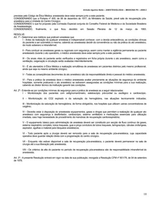 Arlindo Ugulino Netto – ANESTESIOLOGIA – MEDICINA P5 – 2009.2


previstas pelo Código de Ética Médica; anestesista deve estar sempre junto a este paciente;
CONSIDERANDO que a Portaria nº 400, de 06 de dezembro de 1977, do Ministério da Saúde, prevê sala de recuperação pós-
anestésica para a Unidade do Centro Cirúrgico;
CONSIDERANDO o que foi proposto pela Comissão Especial conjunta do Conselho Federal de Medicina e da Sociedade Brasileira
de Anestesiologia;
CONSIDERANDO, finalmente, o que ficou decidido em Sessão Plenária de 12 de março de 1993.

RESOLVE:
Art. 1º - Determinar aos médicos que praticam anestesia que:
          I - Antes da realização de qualquer anestesia é indispensável conhecer, com a devida antecedência, as condições clínicas
          do paciente a ser submetido à mesma, cabendo ao anestesista decidir da conveniência ou não da prática do ato anestésico,
          de modo soberano e intransferível;

        II - Para conduzir as anestesias gerais ou regionais com segurança, assim como manter a vigilância permanente ao paciente
        anestesiado durante o ato operatório, o médico anestesista deve estar sempre junto a este paciente;

        III - Os sinais vitais do paciente serão verificados e registrados em ficha própria durante o ato anestésico, assim como a
        ventilação, oxigenação e circulação serão avaliadas intermitentemente;

        IV - É ato atentatório à Ética Médica a realização simultânea de anestesias em pacientes distintos pelo mesmo profissional,
        ainda que seja no mesmo ambiente cirúrgico;

        V - Todas as conseqüências decorrentes do ato anestésico são da responsabilidade direta e pessoal do médico anestesista;

        VI - Para a prática da anestesia deve o médico anestesista avaliar previamente as situações de segurança do ambiente
        hospitalar, somente praticando o ato anestésico se estiverem asseguradas as condições mínimas para a sua realização,
        cabendo ao diretor técnico da instituição garantir tais condições.

Art. 2º - Entende-se por condições mínimas de segurança para a prática de anestesia as a seguir relacionadas:
          I - Monitorização dos pacientes com esfigmomanômetro, estetoscópio pré-cordial ou esofágico e cardioscópio.

        II - Monitorização do CO2 expirado e da saturação da hemoglobina, nas situações tecnicamente indicadas;

        III - Monitorização da saturação de hemoglobina, de forma obrigatória, nos hospitais que utilizam usinas concentradoras de
        oxigênio;

        IV - Deverão estar à disposição do anestesista equipamentos, gases e drogas que permitam a realização de qualquer ato
        anestésico com segurança e desfibrilador, cardioscópio, sistema ventilatório e medicações essenciais para utilização
        imediata, caso haja necessidade de procedimento de manobras de recuperação cardiorespiratória;

        V - O equipamento básico para administração de anestesia deverá ser constituído por secção de fluxo contínuo de gases,
        sistema respiratório completo, tubos traqueais, guia e pinça condutora de tubos traqueais, laringoscópio, cânulas orofarígeas,
        aspirador, agulhas e material para bloqueios anestésicos;

        VI - Todo paciente após a cirurgia deverá ser removido para a sala de recuperação pós-anestésica, cuja capacidade
        operativa deve guardar relação direta com a programação do centro cirúrgico.

        VII - Enquanto não estiver disponível a sala de recuperação pós-anestésica, o paciente deverá permanecer na sala de
        cirurgia até a sua liberação pelo anestesista.

        VIII - Os critérios de alta do paciente no período de recuperação pós-anestésica são de responsabilidade intransferível do
        anestesista.

Art. 3º - A presente Resolução entrará em vigor na data de sua publicação, revogada a Resolução CFM nº 851/78, de 04 de setembro
de 1978.




                                                                                                                                  10
 