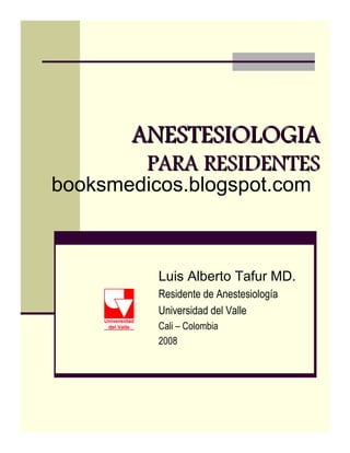 ANESTESIOLOGIAANESTESIOLOGIAANESTESIOLOGIAANESTESIOLOGIAANESTESIOLOGIAANESTESIOLOGIAANESTESIOLOGIAANESTESIOLOGIA
PARA RESIDENTESPARA RESIDENTES
Luis Alberto Tafur MD.
Residente de Anestesiología
Universidad del Valle
Cali – Colombia
2008
booksmedicos.blogspot.com
 