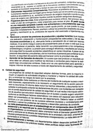 Generated by CamScanner
c o v a r ia n te s (p Ej o s pe r a r l 】n c a rr rb io d e I;1 f t m : u e n c ia C¬i r d fa c B c o n c o rr l iR n ta t ;9 0 u n
:
:
a u m e n to e n Ia p r e s ió n s a n g l t ín e a ) y r e v is a r ¬) i 0 8 9 0 c o n u n a e e gu n d a p t ) r e o ñ 8 i
In s t r u m e n t a r r e s p u e s t a s c o m p e n s a t o r ia s Re a c c lo m i r :  l pr obl emi e rl dn e e r r o lls l r in
tr u m e n ta n d o m e d id a s q u e n o s ha ga n g a n i t r tie rTr po h nns tH q u o :;i ( J e n c u e n t r e u n a otl JCi on
de fin itiv a de l p r o ble m a (P E j ,
a u m e n ta r la fr Etc c iö n d o o x íg e n o in s p ir tr d o c u a r i d o la $ :  lr j
r a c ió n de o x íge n o c a e ; a dm in is tr a r líq u id o s c u a n d o la p r o s ló n s a n gu ín o i] dle m ln u y(3)
Pr e pa r a r s e pa r a la s c r is is Es ta r p r e p a r a d o pa r a s u c e s o s c r ític o s S ¬) f p r o v is r ) r ,
« J ri fi
r ro lla r u n pla n d e c o n tin ge n c ia y e s ta r p r e pa r a do p a r a r e v is a r e l p ln n E l p e d i r a y u d a
e s u n a r e s p u e s t a a p r o p ia d a c u a n d o ri o s e n f r e n t a m o s a c lr c u n a t a n c la s q u e n o a
s o b r e p a s a n p o t e n c ia lm e n t e A p r e n d a a pe d ir a y u d a p r o n to , ya q u e pu e do r10 e s ti:i r
dis po n ible in m e dia ta m e n te Re v is a r, p r a c tic a r y u tiliz a r lo s p r o to c o lo s a c e pta do s de e m
ge n c ia s y r e a n im a c ió n (P Ej p r o to c o lo s de s o p o r te v ita l a v a n z a d o o h ipe r te r m ia m a
lign a )
Re c o n o c e r y e n c a r a r la s p r e s io n e s d e p r o d u c c ió n y a ju s t e s h o r a r lo a (q u e im pide n
u n a e v a lu a c ión , p r e pa r a c ión y m o n ito r iz a c ió n p r e o p e ra to r ia s a d e c u a da s ) y d e la s r e s
t r ic c io n e s e c o n ó m ic a s (P E j ,
a te n u a n te fr e n te a c a n c e la c ió n d e u n c a s o po r ra z o n e s
m éd ic a s ) Si s e s ie n te in s e g u r o a c e r c a de l p r o c e d im ie n to pa r a e l c a s o 0 c r e e q u e n o e s
s e gu r o a n e s te s ia r a l pa c ie n te ,
d e be t r a n s m it ir s u s p r e o c u pa c io n e s a lo s c o m pa ñe ro s
a n e s te s iólo go s y c ir u ja n o s La p r e s ió n pa r a c o n s e g u ir e fic ie n c ia y r e s u lta d o s p o r e n c im a
d e la s e gu r ida d ha c a u s a do a c c ide n te s c a ta s t r ófic o s e n v a r ia s in d u s t r ia s A pe s a r de la s
pr e s io n e s de s c u bie r ta s y e n c u bie r ta s y d e lo s in c e n tiv o s a l pe r s o n a l pa r a e n fa tiz a r la p
du c c ión ,
Ia s e g u r ida d de l pa c ie n te d e be pe r m a n e c e r c o m o Ia p r io r id a d m ás a lta
A p r e n d e r d e la s lla m a d a s d e a t e n c ió n U n s u c e s o q u e c a s i p r o d u c e u n r e s u lta do
v e r s o d e be s e r u tiliz a do pa r a m o d ific a r la s téc n ic a s o c o n d u c ta s pa r a m e jo r a r la r ea
z a c ión ba jo c irc u n s ta n c ia s s im ila r e s C a d a e r r o r e s u n a o po r t u n id a d pa r a a p re n de r y
m e jo ra r In fo r m a r de ta le s s u c e s o s a t r a v és de l d e pa r ta m e n to de c a lid a d y s e g u r ida d
G
H
Ca lida d d e s e g u r id a d
Lo s p r o gr a m a s de c a lida d d e s e gu r ida d a do pta n d is tin ta s fo r m a s , pe r o Ia m a yo r ía
c lu ye n u n e s pe c tr o d e a c t iv ida de s dir igida s a m a n te n e r y m e jo r a r la c a lida d de l cui
do y a m in im iz a r lo s r ie s go s d e le s ión po r Ia a n e s te s ia
A Do c u m e n ta c ió n De be r e a liz a r s e u n in fo r m e de l in c id e n te de c u a lqu ie r s u c e s o o r e sta do im p r e v is to ,
e s pe c ia lm e n te s i e s n e c e s a r io u n s e g u im ie n to de la a c c ión pa ra pv e n ir Ia r e c u r r e n c ia El in fo r m e de be in c lu ir lo s he c ho s re le v a n te s y do c u m e n ta r lo s res u lta do s n o a n tic ipa do s e v ita n do la s de c la r a c io n e s de ju ic io Lo s in c ide n te s s o n re v is a do s
po r e l c o m ité de pa r ta m e n ta l d e c a lida d de s e gu r ida d ,
e l c u a l r e c ibe in fo r m a c ión ad icn a l de a qu e llo s qu e e s tu v ie ro n r e la c io n a d o s c o n e l s u c e s o y pu e de s u ge r ir s o lu c io n e sc o n fo r m e s e ide n t ifiqu e n fa c to r e s s is te m átic o s Lo s c a s o s c o n e s pe c ia l v a lo r e du c a tiv ode be n s e r pr e s e n ta d o s e n la s s e s io n e s de l de pa r ta m e n to D e be r ía ha be r u n a n ális isc o n tin u o y u n u s o po s te r io r d e lo s s u c e s o s a dv e r s o s (s u c e s o s y c o n tr a tie m po s ) pa ra
B La v is it a p o s t o pe r a t o r ia p o r e l a n e s t e s ió lo go e s u n c o m p o n e n t e c la v e de c a lida d
: W
c ie n te y c e n tr a rs e e n Ia e fic a c ia d e l tr a ta m ie n to d e Ia a n s ie d a d y de l do lo r ,
s ín to m a s de
o s ible s de s pe r ta r e s in t ra o pe r a to r lo s La v is ita de be s e r do
j i
e n ¢ a c io n e s y n o r m a s Lo s de pa r ta m e n to s d e be n d e s a r ro lla r po lític a s
e Ia p r o p ia da s
í
: .
;
ii
F
l
 