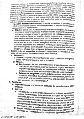 Generated by CamScanner
í>ln d o t Jf× l0 s m ¢ to t lo a r l ¢) m o n r tn r iT a c ió n d e s c r ito s p t Je r:Ju fa lla r p a r a d e te c ta r Ue B: i r r o lll) $
ul i ni cw) de s lgiv o ra bl¬l s 1 N r ; in te r r u pc io n e s b r e v e s d a In r n o n ito r iz a c ió n c o n t ln  r-1 Pti e de n
in &v íl a bie g Ad v ¢é r ta s e 4t i n c o n tin u Er · s e d e f in e c o m o . Re p e tid o r e g u la r y f , e c ,J; T ;: '
! j
le r n o n !e r +f t l i n a ¬*u c o s jf
:
t n r Ap id a e s ta b le m ie n t r a s q u o ·
i ni nt er r umpl do} s ign ific a ,
p r j
I¢ ) t l [ Ja clo ci n n irr g t Jn ; I i n tl r r u p c io n o n n in g ú n m o m e n to · · B a jo c ir c u n s ta n c ia s e x t e n u a r: l¢3s
¢*l a n e o t e s ióto go r e s po n s a ble p u u d e de ja r d e la do lo s r e q u e r im ie n to s m a rc a d o s m ás ad
la r tte ! :n r I r l r I a e te r is c o ! ); e s r e c o m e n da ble q u e c u a n d o e s to s e h a g a , q u e d e r¬)fle ja do
(fi l t : tu id n ts In r; r a z o n t ] s ) o n u n a n o ta e n Ia h is to r ia m é d ic a d e l pa c ie n te Es to s
eet ndar ¬: !i
H { t e e l&n de s a r r o lla d o s pa r a la a p lic a c ió n d e la a s is te n c ia a p a c ie n t e s o b s tétr ic a s e n e l
pa r lo 0 n n fn conduct a d e f t r a ta m ie n to d e l d o lo r
£:
1p e r s o n a l d e a n e s t e s ia c u a llf lc a d o d e b e e s ta r p r e s e n t e e n e l q u ir ó fa n o du r
¢r? t o clo n l d e s a r r o llo d o to d a s la s a n e s te s ia s ge n e r a le s ,
a n e s te s ia s r e g io n a le s y Ct
da do s a n e s tés ic (.) S m o n ito r iz a d o s
a O b je t iv o D e b iclo a lo s r á p id o s c a m b io s e n e l e s ta d o d e l p a c ie n te d u r a n te la
a n e s te s in e l p e r s o n a l c u a llfic a d o d e a n e s te s ia d e b e e s ta r c o n t in u a m e n te p
s e n te p a ra m o n ito r iz a r a l pa c ie n te y p r o p o r c io n a r lo s c u id a d o s a n e s tés ic o s En
Ia in te r v e n c ió n e n Ia q u e ha y u n p e lig r o d ir e c to c o n o c id o (P E j ,
r a d ia c ión ) pa ra
e l p e r s o n a l d e a n e s te s ia q u e p u e d e r e q u e r ir u n a o b s e r v a c ió n a d is ta n c ia in t
m ite n te d e l pa c ie n te d e be r e a liz a r s e a lg ún p r e p a r a t iv o pa r a la m o n ito r iz a c iön
de l p a c ie n te E n e l c a s o , q u e u n a e m e r ge n c ia r e q u ie r a Ia a u s e n c ia te m po ra l de
Ia p e r s o n a r e s po n s a ble d e la a n e s te s ia ,
e l m e jo r ju ic io d e l a n e s te s ió lo go c
pa r a r á la e m e r ge n c ia c o n la s it u a c ió n d e l pa c ie n t e a n e s te s ia d o y s e le c c io n a rá
a la pe r s o n a a Ia q u e d e ja rá e n c a r g a d a d e la a n e s te s ia d u r a n te s u a u s e n c ia
D u r a n t e t o d a s la s a n e s t e s ia s ,
la o x ige n a c ió n d e l pa c ie n te ,
Ia v e n t ila c ión ,
la ci r
la c ió n y la te m pe r a t u r a de be n e v a lu a r s e d e fo r m a c o n t in u a
a Ox lg e n a c ló n
1) O bje t iv o : A s e g u r a r u n a c o n c e n t r a c ió n de o x íg e n o a de c u a da e n e l ga s i
p ir a do y e n la s a n gr e d u r a n te to d a la a n e s te s ia
2) Mét o d o s
Ga s in s p ir a d o : En to d a a d m in is tr a c ió n d e a n e s te s ia ge n e r a l qu e u s e
u n a m áqu in a d e a n e s te s ia ,
Ia c o n c e n t r a c ió n d e o x íge n o e n e l s is te m a
r e s pira to r io de l pa c ie n te de be s e r m e d id a po r u n a n a liz a do r de o x íge no
c o n a la r m a pa ra e l lÍm ite de c o n c e n t ra c ió n ba ja d e o x íge n o a c tiv a da
'
Ox ig e n a c ió n s a n g u ín e a : D u r a n te to da la a n e s te s ia ,
de be e m ple a rs e
u n m éto d o c u a n tita tiv o de v a lo r a c ió n de la o x ige n a c ió n ,
c o m o la p
s io x im e tr ía
"
Un a ilu m in a c ió n a de c u a da y u n a e x po s ic ión de l pa c ie n te
s o n n e c e s a r ia s pa r a v a lo r a r e l c o lo r
Ve n t ila c ió n
"
: :
As e gu r a r u n a v e n tila c ión a de c u a d a de l pa c ie n te du ra n te to da Ia
2) Méto d o s
To do pa c ie n te qu e re c iba a n e s te s ia ge n e r a l de be rá te n e r u n a e v a lu a c ión
c o n tin u a de Ia ido n e ida d de la v e n tila c ión So n útile s lo s s ign o s c lfn ico s
c u a lita tiv o s , c o m o lo s m o v im ie n to s to r ác ic o s ,
la o bs e rv a c ión de k»s mo
m ie n to s de la bo ls a r e s e r v o r io y la a u s c u lta c ión pu lm o n a r La moni t or i
c ión c o n tin u a de l dióx ido de c a r bo n o de be r e a liz a r s e a m e n o s qu e no se a
vi ti da po r la n a tu r a le z a de l pa c ie n te ,
d e l pro c e dim ie n to o de lm u y r e c o m e n da ble la m o n ito r iz a c ión de l v o lu m e n de g S e s r
.
:
:
:
v e r i i a r Sm U
b ) Cu a n do u n t u bo e n do t ra qu e a l o m a s c a r uia Ia n n ge a S
c o r r e c ta Co lOc a c ión c lín ic a m e n te y po r la
a )
b)
a )
b
:
:
 