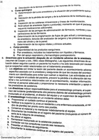 Generated by CamScanner
2) De s c r ipc ió n d e la téc n ic a a n e s t é s ic a y la s r a z o n e s d e la m is m a
D e te r m in a c ió n d e l c u r s o a n e s t é s ic o y la s it u a c ió n d e l p r o c e d im ie n t o qui r
Va lo r a c ió n de la pé r did a d e s a n g re y d e la s u fic ie n c ia d e la r e s tit u c ió n d e
In s pe c c ió n d e lo s c a té te r e s in t r a v e n o s o s y lín e a s d e m o n it o r iz a c ió n
N iv e l a c t u a l de a n e s te s ia (lige r a o p r o fu n d a ); m o m e n to e n q u e e l pa c ie n te
r e q u e r ir á m e d ic a c io n e s a d ic io n a le s
In s pe c c ió n d e la s je r in ga s d e a d m in is t r a c ió n d e fá r m a c o s ,
n o m b r e s y c
c e n t r a c io n e s d e lo s fá r m a c o s
De te r m in a c ió n de Ia p r o gr a m a c ió n de flu jo s d e ga s a c t u a l y c o n c e n t r a c ión
d e a n e s tés ic o ,
le c t u r a s de l a n a liz a do r de o x íge n o y la s p r e s io n e s de s u
n is tr o de l c ilin d r o y de la pa r e d
7) D e te r m in a c ión de lo s s ig n o s v ita le s y c lín ic o s a c t u a le s
b
C C u r s o p r e v is t o
1) D is po n ibilida d d e lo s p r o d u c to s s a n g u ín e o s
2) P la n a n e s tés ic o ,
in c lu ido s lo s t r a ta m ie n to s c o n lÍq u id o s y fá r m a c o s
3 ) Pla n d e l a po yo r e s pira to r io y fa r m a c o lóg ic o p o s to pe r a to r io
Dir e c t r ic e s pa r a Ia a c t u a c ió n d e s p u é s d e u n in c id e n t e a d v e r s o d e la a n e s t e s ia
(r e s u m e n de Co o pe r y c o ls ,
199 3 ; v éa s e B iblio g r a f ía ) La s s ig u ie n te s d ir e c t r ic e s de a c
tu a c ión de be n s e gu ir s e c u a n do u n pa c ie n te ha m u e r to o ha s id o le s io n a d o po r c a u s a s
qu e s e s o s pe c ha n e s tán r e la c io n a da s c o n e l t r a ta m ie n to a n e s tés ic o :
( -) Lo s o bje t iv o s s o n lim ita r la le s ió n d e l pa c ie n te d e s d e u n a c o n te c im ie n to a dv e rs o
e s pe c ífic o a s o c ia do c o n Ia a n e s te s ia y a s e g u r a r s e d e q u e la s c a u s a s d e l a c on t e
m ie n to s o n ide n tific a da s pa r a e v ita r q u e v u e lv a n a r e pe t ir s e La s a c t iv ida de s s e
r ige n a a s e gu r a r e l c u ida do d e l pa c ie n te , p r e v e n ir la p é r d ida o la a lt e r a c ió n d e l
te r ia l o lo s s u m in is t r o s r e la c io n a do s c o n e l a c o n te c im ie n t o ,
r e c a ba r in fo r m a c ión ,
in fo r m a r a l pe r s o n a l a de c u a do y p r o po rc io n a r la n e c e s a r ia o r ie n ta c ión y a po yo a
lo s pr e s ta do r e s de a s is te n c ia
La s d ir e c t r ic e s in dic a n r e s po n s a bilida de s pa ra e l a n e s te s ió lo go p r im a r io ,
e l su pv is o r de l in c ide n te (p re fe r ible m e n te o t ra pe rs o n a d is tin ta de l a n e s te s iólo go pr im a r ioin v o lu c ra do e n e l pr o ble m a ),
e l dir e c to r de l e qu ipo y u n s u pe r v is o r de s e gu im ie n toJ El a n e s te s ió lo go in v o lu c r a do e n u n in c ide n te a dv e r s o d e be :a Pr o po rc io n a r u n c u ida do c o n tin u o a l pa c ie n teNo tific a r a s u s u pe r io r (O,
s i e s u n r e s ide n te o u n a e n fe r m e ra a n e s te s is ta ,
a ldic o de pla n tilla i ta n pr o n to c o m o s e a po s iblee
e
Do c u m e n ta r lo s in c ide n te s e n e l re g is t r o de l pa c ie n te (in c lu ye n do e l n úm e ro des e r ie de la m áqu in a de
No a lte r a r e l re gis tr o
a n e s te s ia )
:
< 1 Do c u ti en la r la
1)
2)
3)
4 )
5)
6)
b
d
 