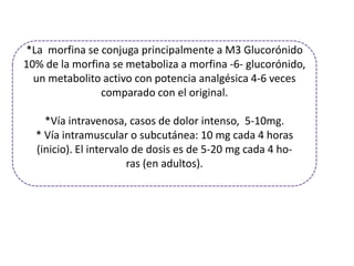 *La morfina se conjuga principalmente a M3 Glucorónido
10% de la morfina se metaboliza a morfina -6- glucorónido,
  un metabolito activo con potencia analgésica 4-6 veces
               comparado con el original.

    *Vía intravenosa, casos de dolor intenso, 5-10mg.
  * Vía intramuscular o subcutánea: 10 mg cada 4 horas
  (inicio). El intervalo de dosis es de 5-20 mg cada 4 ho-
                        ras (en adultos).
 