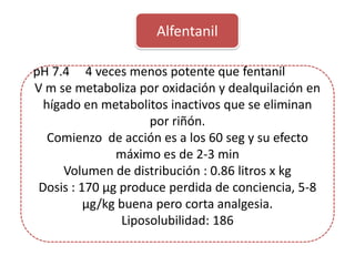 Alfentanil

pH 7.4 4 veces menos potente que fentanil
V m se metaboliza por oxidación y dealquilación en
  hígado en metabolitos inactivos que se eliminan
                     por riñón.
   Comienzo de acción es a los 60 seg y su efecto
               máximo es de 2-3 min
      Volumen de distribución : 0.86 litros x kg
 Dosis : 170 µg produce perdida de conciencia, 5-8
          µg/kg buena pero corta analgesia.
                Liposolubilidad: 186
 