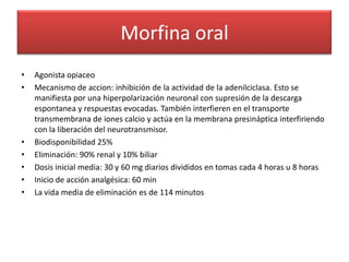Morfina oral
•   Agonista opiaceo
•   Mecanismo de accion: inhibición de la actividad de la adenilciclasa. Esto se
    manifiesta por una hiperpolarización neuronal con supresión de la descarga
    espontanea y respuestas evocadas. También interfieren en el transporte
    transmembrana de iones calcio y actúa en la membrana presináptica interfiriendo
    con la liberación del neurotransmisor.
•   Biodisponibilidad 25%
•   Eliminación: 90% renal y 10% biliar
•   Dosis inicial media: 30 y 60 mg diarios divididos en tomas cada 4 horas u 8 horas
•   Inicio de acción analgésica: 60 min
•   La vida media de eliminación es de 114 minutos
 
