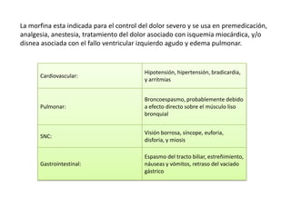 La morfina esta indicada para el control del dolor severo y se usa en premedicación,
analgesia, anestesia, tratamiento del dolor asociado con isquemia miocárdica, y/o
disnea asociada con el fallo ventricular izquierdo agudo y edema pulmonar.


                                          Hipotensión, hipertensión, bradicardia,
      Cardiovascular:
                                          y arritmias


                                          Broncoespasmo, probablemente debido
      Pulmonar:                           a efecto directo sobre el músculo liso
                                          bronquial


                                          Visión borrosa, síncope, euforia,
      SNC:
                                          disforia, y miosis

                                          Espasmo del tracto biliar, estreñimiento,
      Gastrointestinal:                   náuseas y vómitos, retraso del vaciado
                                          gástrico
 