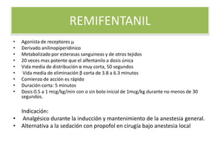 REMIFENTANIL
•   Agonista de receptores µ
•   Derivado anilinopiperidinico
•   Metabolizado por esterasas sanguineas y de otros tejidos
•   20 veces mas potente que el alfentanilo a dosis única
•   Vida media de distribución α muy corta, 50 segundos
•    Vida media de eliminación β corta de 3.8 a 6.3 minutos
•   Comienzo de acción es rápido
•   Duración corta: 5 minutos
•   Dosis 0.5 a 1 mcg/kg/min con o sin bolo inicial de 1mcg/kg durante no menos de 30
    segundos.

  Indicación:
• Analgésico durante la inducción y mantenimiento de la anestesia general.
• Alternativa a la sedación con propofol en cirugía bajo anestesia local
 