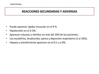 REMIFENTANIL


                   REACCIONES SECUNDARIAS Y ADVERSAS



•   Puede aparecer rigidez muscular en el 9 %
•   Hipotensión en el 2-3%.
•   Aparecen náuseas y vómitos en más del 10% de los pacientes.
•   Los escalofríos, bradicardia, apnea y depresión respiratoria (1 al 10%).
•   Hipoxia y estreñimiento aparecen en el 0.1 a o.9%.
 