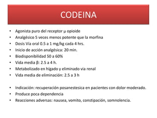 CODEINA
•   Agonista puro del receptor µ opioide
•   Analgésico 5 veces menos potente que la morfina
•   Dosis Vía oral 0.5 a 1 mg/kg cada 4 hrs.
•   Inicio de acción analgésica: 20 min.
•   Biodisponibilidad 50 a 60%
•   Vida media β: 2.5 a 4 h.
•   Metabolizado en hígado y eliminado via renal
•   Vida media de eliminación: 2.5 a 3 h

• Indicación: recuperación posanestesica en pacientes con dolor moderado.
• Produce poca dependencia
• Reacciones adversas: nausea, vomito, constipación, somnolencia.
 