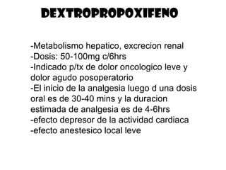 DEXTROPROPOXIFENO

-Metabolismo hepatico, excrecion renal
-Dosis: 50-100mg c/6hrs
-Indicado p/tx de dolor oncologico leve y
dolor agudo posoperatorio
-El inicio de la analgesia luego d una dosis
oral es de 30-40 mins y la duracion
estimada de analgesia es de 4-6hrs
-efecto depresor de la actividad cardiaca
-efecto anestesico local leve
 