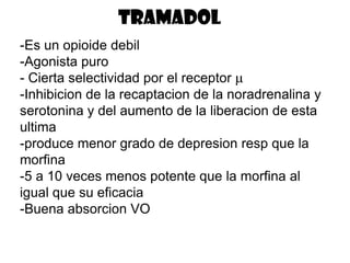 tramadol
-Es un opioide debil
-Agonista puro
- Cierta selectividad por el receptor μ
-Inhibicion de la recaptacion de la noradrenalina y
serotonina y del aumento de la liberacion de esta
ultima
-produce menor grado de depresion resp que la
morfina
-5 a 10 veces menos potente que la morfina al
igual que su eficacia
-Buena absorcion VO
 