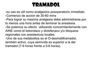tramadol
-su uso es util como analgesico posoperatorio inmediato
-Comienzo de accion de 30-60 mins
-Para lograr su maxima analgesia debe administrarse por
lo menos una hora antes de terminar la anestesia.
-Se potencia su efecto utilizando concomitantemente con
AINE como el ketorolaco y diclofenaco y/o bloqueos
regionales con anestesicos locales.
-Uno de sus metabolitos es el O-desmetiltramadol,
también activo, cuya semivida es superior a la del
tramadol (7-9 horas frente a 5-6 horas).
 