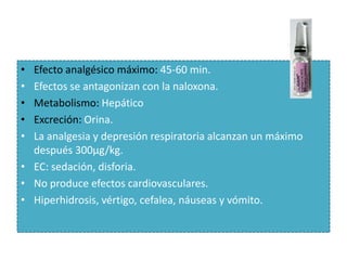 • Efecto analgésico máximo: 45-60 min.
• Efectos se antagonizan con la naloxona.
• Metabolismo: Hepático
• Excreción: Orina.
• La analgesia y depresión respiratoria alcanzan un máximo
  después 300μg/kg.
• EC: sedación, disforia.
• No produce efectos cardiovasculares.
• Hiperhidrosis, vértigo, cefalea, náuseas y vómito.
 