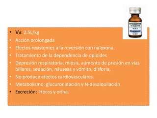 • Vd: 2.5L/kg
• Acción prolongada
• Efectos resistentes a la reversión con naloxona.
• Tratamiento de la dependencia de opioides
• Depresión respiratoria, miosis, aumento de presión en vías
  biliares, sedación, náuseas y vómito, disforia,
• No produce efectos cardiovasculares.
• Metabolismo: glucuronidación y N-desalquilación
• Excreción: Heces y orina.
 