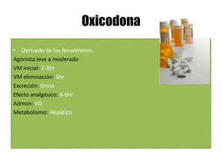 Oxicodona
• Derivado de los fenantrenos.
Agonista leve a moderado
VM inicial: 2-3hr
VM eliminación: 5hr
Excreción: Orina
Efecto analgésico: 4-6hr
Admon: VO
Metabolismo: Hepático
 