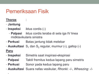 Pemeriksaan Fisik
Thorax :
• Jantung
• Inspeksi iktus cordis (-)
• Palpasi iktus cordis teraba di sela iga IV linea
midklavikularis sinistra
• Perkusi Batas jantung tidak melebar
• Auskultasi S1 dan S2 regular, murmur (-), gallop (-)
Paru
• Inspeksi Simetris saat inspirasi-ekspirasi
• Palpasi Taktil fremitus kedua lapang paru simetris
• Perkusi Sonor pada kedua lapang paru
• Auskultasi Suara nafas vesikular, Rhonki: -/-, Wheezing: -/-
.
 
