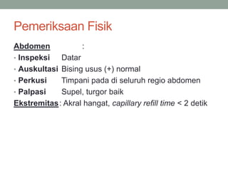 Pemeriksaan Fisik
Abdomen :
• Inspeksi Datar
• Auskultasi Bising usus (+) normal
• Perkusi Timpani pada di seluruh regio abdomen
• Palpasi Supel, turgor baik
Ekstremitas: Akral hangat, capillary refill time < 2 detik
 