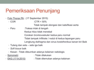 Pemeriksaan Penunjang
• Foto Thorax PA : (17 September 2015)
• COR :CTR < 50%
Tidak tampak elongasi dan kalsifikasi aorta
• Paru :Trakea intak di tengah
Kedua hilus tidak menebal
Corakan bronkovaskuler kedua paru normal
Tidak tampak infiltrate / nodul di kedua lapangan paru
Lengkung diafragma dan sinus kostofrenikus kanan kiri Baik
• Tulang dan sela – sela iga baik
• Soft tissue baik
• Kesan : Tidak diteumkan adanya kelainan radiologis
• Spirometri : Tidak dilakukan
• EKG (17-9-2015) : Tidak ditemukan adanya kelainan
 