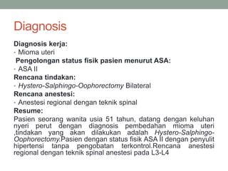 Diagnosis
Diagnosis kerja:
• Mioma uteri
Pengolongan status fisik pasien menurut ASA:
• ASA II
Rencana tindakan:
• Hystero-Salphingo-Oophorectomy Bilateral
Rencana anestesi:
• Anestesi regional dengan teknik spinal
Resume:
Pasien seorang wanita usia 51 tahun, datang dengan keluhan
nyeri perut dengan diagnosis pembedahan mioma uteri
,tindakan yang akan dilakukan adalah Hystero-Salphingo-
Oophorectomy.Pasien dengan status fisik ASA II dengan penyulit
hipertensi tanpa pengobatan terkontrol.Rencana anestesi
regional dengan teknik spinal anestesi pada L3-L4
 