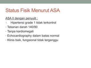 Status Fisik Menurut ASA
ASA II dengan penyulit :
1. Hipertensi grade 1 tidak terkontrol
• Tekanan darah 140/90
• Tanpa kardiomegali
• Echocardiography dalam batas normal
• Klinis baik, fungsional tidak terganggu
 