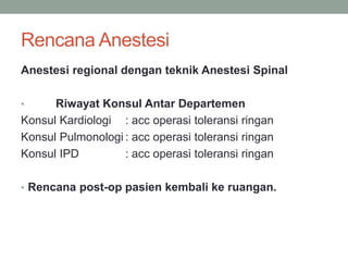 Rencana Anestesi
Anestesi regional dengan teknik Anestesi Spinal
• Riwayat Konsul Antar Departemen
Konsul Kardiologi : acc operasi toleransi ringan
Konsul Pulmonologi : acc operasi toleransi ringan
Konsul IPD : acc operasi toleransi ringan
• Rencana post-op pasien kembali ke ruangan.
 