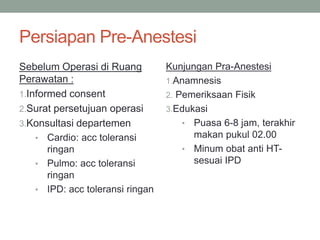 Persiapan Pre-Anestesi
Sebelum Operasi di Ruang
Perawatan :
1.Informed consent
2.Surat persetujuan operasi
3.Konsultasi departemen
• Cardio: acc toleransi
ringan
• Pulmo: acc toleransi
ringan
• IPD: acc toleransi ringan
Kunjungan Pra-Anestesi
1.Anamnesis
2. Pemeriksaan Fisik
3.Edukasi
• Puasa 6-8 jam, terakhir
makan pukul 02.00
• Minum obat anti HT-
sesuai IPD
 