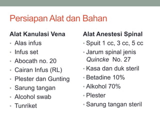 Persiapan Alat dan Bahan
Alat Kanulasi Vena
• Alas infus
• Infus set
• Abocath no. 20
• Cairan Infus (RL)
• Plester dan Gunting
• Sarung tangan
• Alcohol swab
• Tunriket
Alat Anestesi Spinal
• Spuit 1 cc, 3 cc, 5 cc
• Jarum spinal jenis
Quincke No. 27
• Kasa dan duk steril
• Betadine 10%
• Alkohol 70%
• Plester
• Sarung tangan steril
 