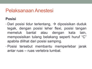 Pelaksanaan Anestesi
Posisi
• Dari posisi tidur terlentang,  diposisikan duduk
tegak, dengan posisi leher flexi, posisi tangan
memeluk bantal atau dengan kata lain,
memposisikan tulang belakang seperti huruf “C”
apabila dilihat dari posisi samping.
• Posisi tersebut membantu memperlebar jarak
antar ruas – ruas vertebra lumbal.
 