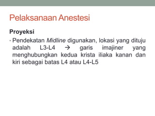 Pelaksanaan Anestesi
Proyeksi
• Pendekatan Midline digunakan, lokasi yang dituju
adalah L3-L4  garis imajiner yang
menghubungkan kedua krista iliaka kanan dan
kiri sebagai batas L4 atau L4-L5
 