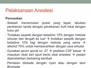 Pelaksanaan Anestesi
Penusukan
• Setelah menemukan posisi yang tepat, lakukan
pemberian tanda dengan penekanan kulit lokal dengan
kuku jari
• Tindakan aseptik dengan betadine 10% dengan metode
sirkular dari tengah ke luar  tindakan aseptik dengan
betadine 10% lagi dengan metoda yang sama 
alkohol 70% untuk membersihkan dengan cara sirkular
• Gunakan jarum spinal no .27  pastikan CSF keluar 
masukan obat dari spuit berisi obat anestesi  pasien
dipersilahkan berbaring kembali
• Penilaian blokade dengan nyeri atau dengan skor
Bromage
 