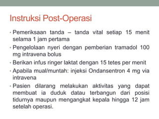 Instruksi Post-Operasi
• Pemeriksaan tanda – tanda vital setiap 15 menit
selama 1 jam pertama
• Pengelolaan nyeri dengan pemberian tramadol 100
mg intravena bolus
• Berikan infus ringer laktat dengan 15 tetes per menit
• Apabila mual/muntah: injeksi Ondansentron 4 mg via
intravena
• Pasien dilarang melakukan aktivitas yang dapat
membuat ia duduk datau terbangun dari posisi
tidurnya maupun mengangkat kepala hingga 12 jam
setelah operasi.
 