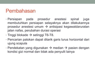 Pembahasan
• Persiapan pada prosedur anestesi spinal juga
membutuhkan persiapan selayaknya akan dilakukannya
prosedur anestesi umum  antisipasi kegawatdaruratan
jalan nafas, perubahan durasi operasi
• Tinggi blokade  setinggi T6-T8.
• Pencarian patokan dapat ditarik garis lurus horizontal dari
ujung scapula
• Pendekatan yang digunakan  median  pasien dengan
kondisi gizi normal dan tidak ada penyulit lainya
 