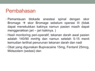Pembahasan
• Pemantauan blokade anestesi spinal dengan skor
Bromage  skor Bromage sebelum operasi III (tidak
dapat menekukkan kakinya namun pasien masih dapat
menggerakkan jari – jari kakinya. )
• Hasil monitoring peri-operatif, tekanan darah awal pasien
adalah 140/90 mmHg dan namun setelah 5-15 menit
kemudian terlihat penurunan tekanan darah dan nadi
• Obat yang digunakan Bupivacaine 15mg, Fentanil 25mcg,
Midazolam (sedasi) dan
 