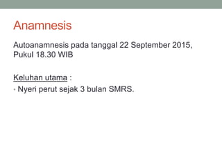 Anamnesis
Autoanamnesis pada tanggal 22 September 2015,
Pukul 18.30 WIB
Keluhan utama :
• Nyeri perut sejak 3 bulan SMRS.
 