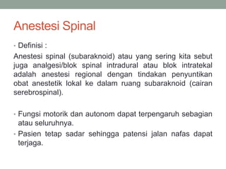 Anestesi Spinal
• Definisi :
Anestesi spinal (subaraknoid) atau yang sering kita sebut
juga analgesi/blok spinal intradural atau blok intratekal
adalah anestesi regional dengan tindakan penyuntikan
obat anestetik lokal ke dalam ruang subaraknoid (cairan
serebrospinal).
• Fungsi motorik dan autonom dapat terpengaruh sebagian
atau seluruhnya.
• Pasien tetap sadar sehingga patensi jalan nafas dapat
terjaga.
 